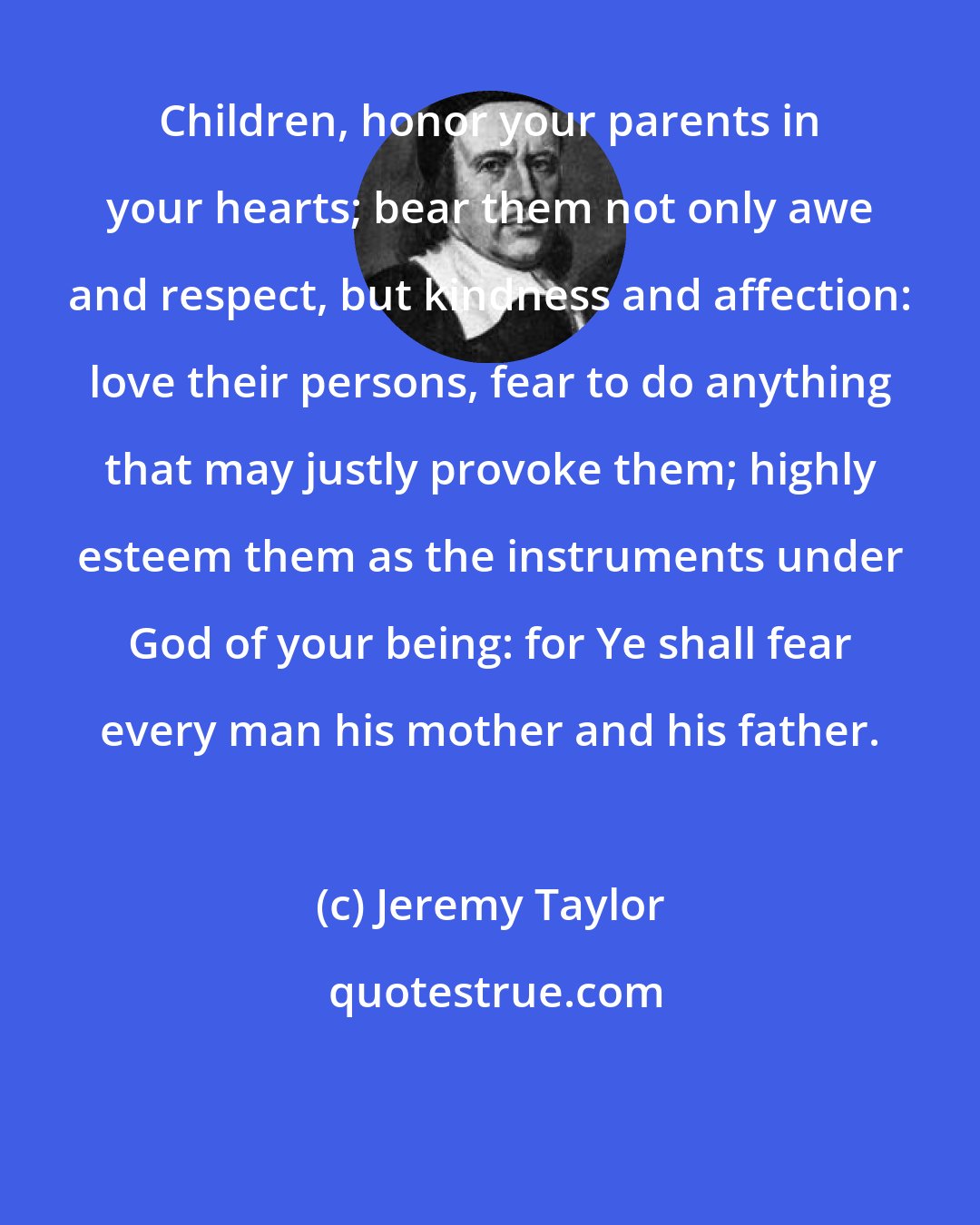 Jeremy Taylor: Children, honor your parents in your hearts; bear them not only awe and respect, but kindness and affection: love their persons, fear to do anything that may justly provoke them; highly esteem them as the instruments under God of your being: for Ye shall fear every man his mother and his father.