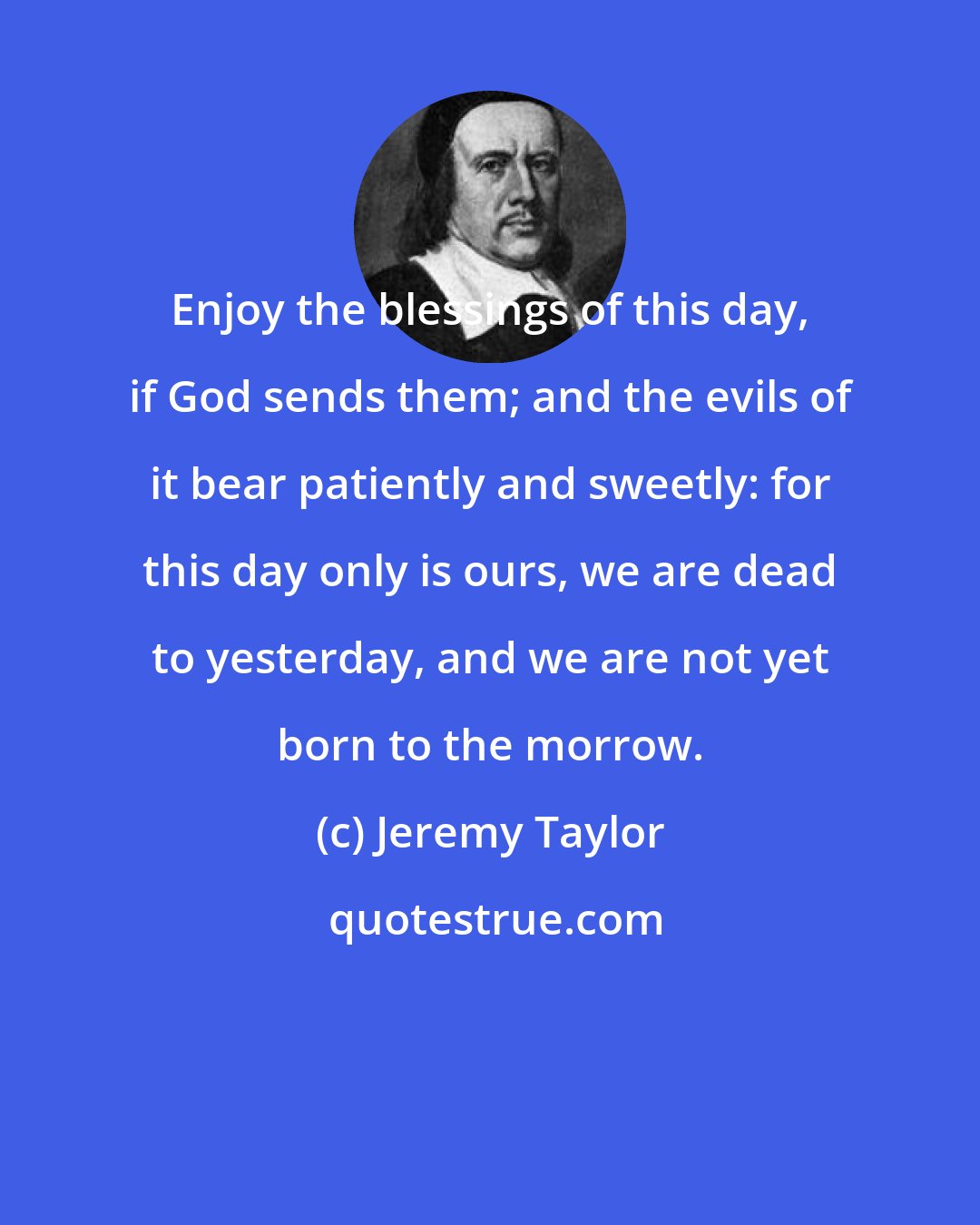 Jeremy Taylor: Enjoy the blessings of this day, if God sends them; and the evils of it bear patiently and sweetly: for this day only is ours, we are dead to yesterday, and we are not yet born to the morrow.