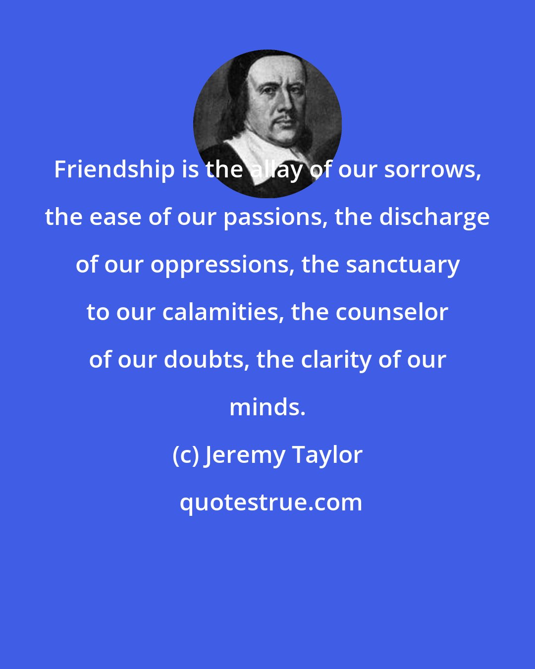 Jeremy Taylor: Friendship is the allay of our sorrows, the ease of our passions, the discharge of our oppressions, the sanctuary to our calamities, the counselor of our doubts, the clarity of our minds.