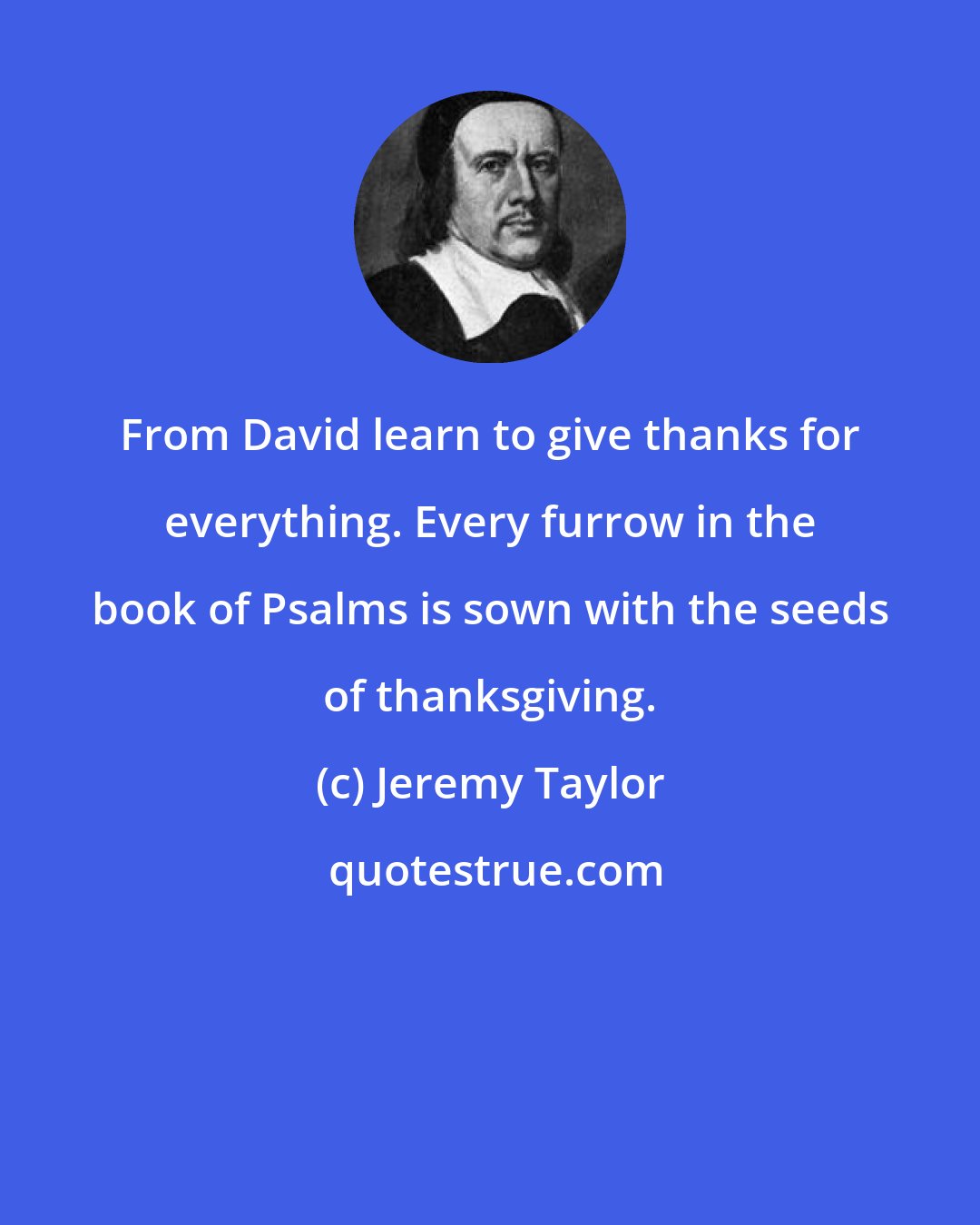 Jeremy Taylor: From David learn to give thanks for everything. Every furrow in the book of Psalms is sown with the seeds of thanksgiving.