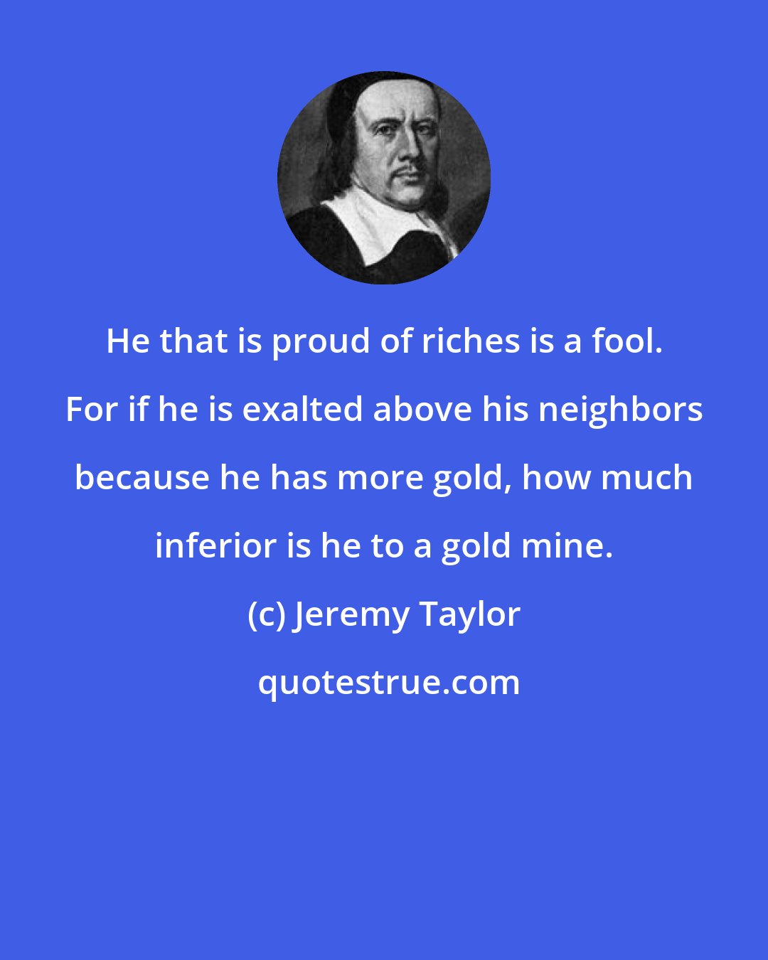 Jeremy Taylor: He that is proud of riches is a fool. For if he is exalted above his neighbors because he has more gold, how much inferior is he to a gold mine.