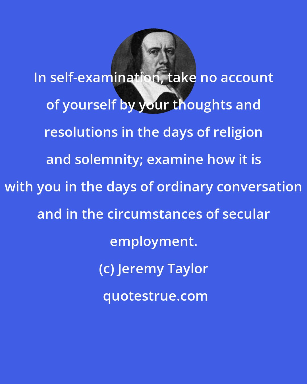 Jeremy Taylor: In self-examination, take no account of yourself by your thoughts and resolutions in the days of religion and solemnity; examine how it is with you in the days of ordinary conversation and in the circumstances of secular employment.