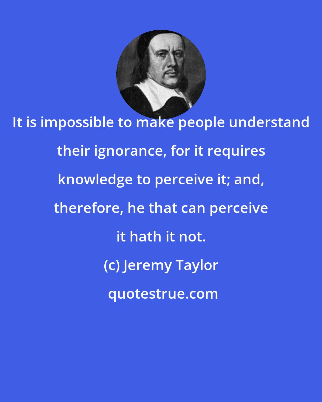 Jeremy Taylor: It is impossible to make people understand their ignorance, for it requires knowledge to perceive it; and, therefore, he that can perceive it hath it not.