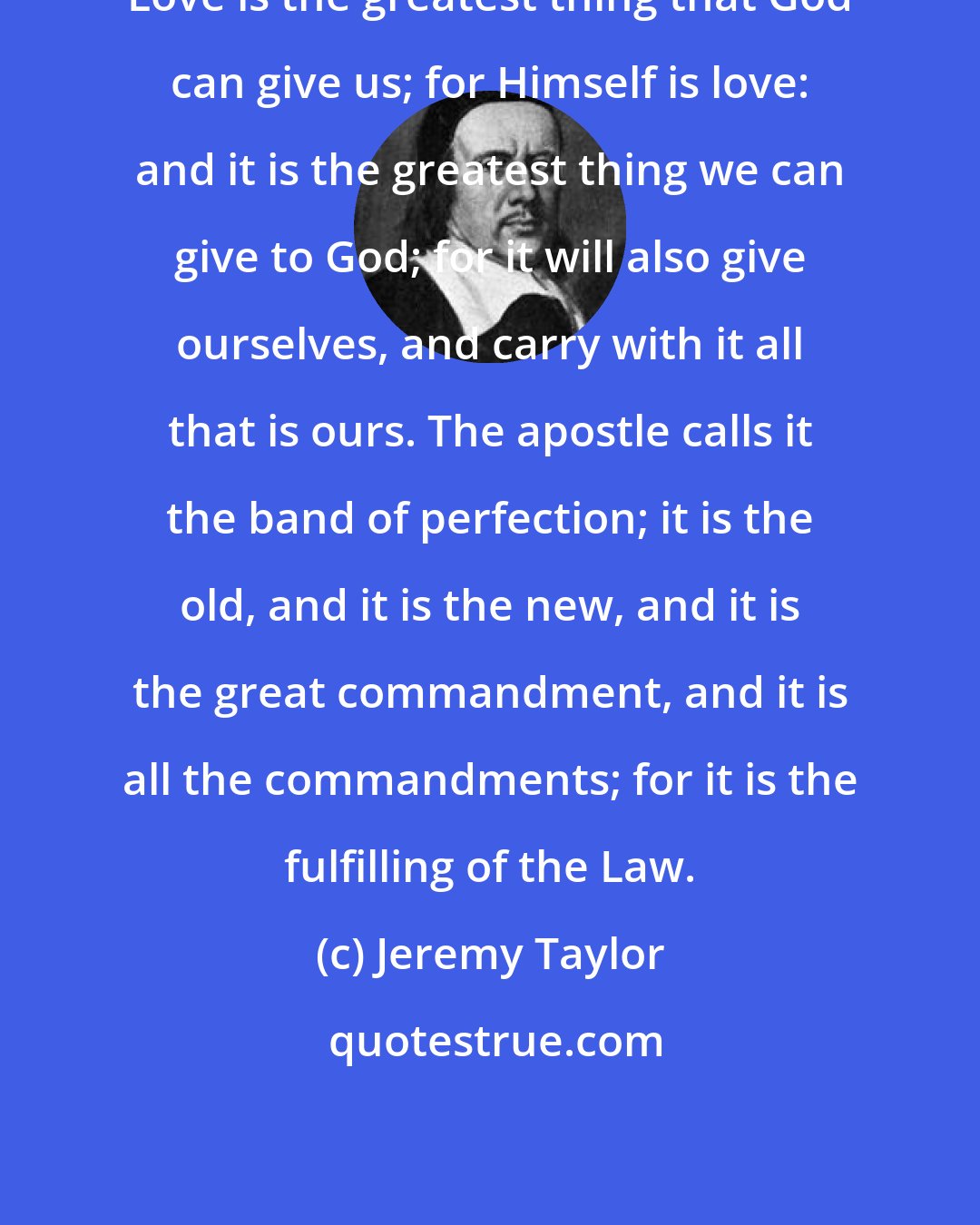 Jeremy Taylor: Love is the greatest thing that God can give us; for Himself is love: and it is the greatest thing we can give to God; for it will also give ourselves, and carry with it all that is ours. The apostle calls it the band of perfection; it is the old, and it is the new, and it is the great commandment, and it is all the commandments; for it is the fulfilling of the Law.