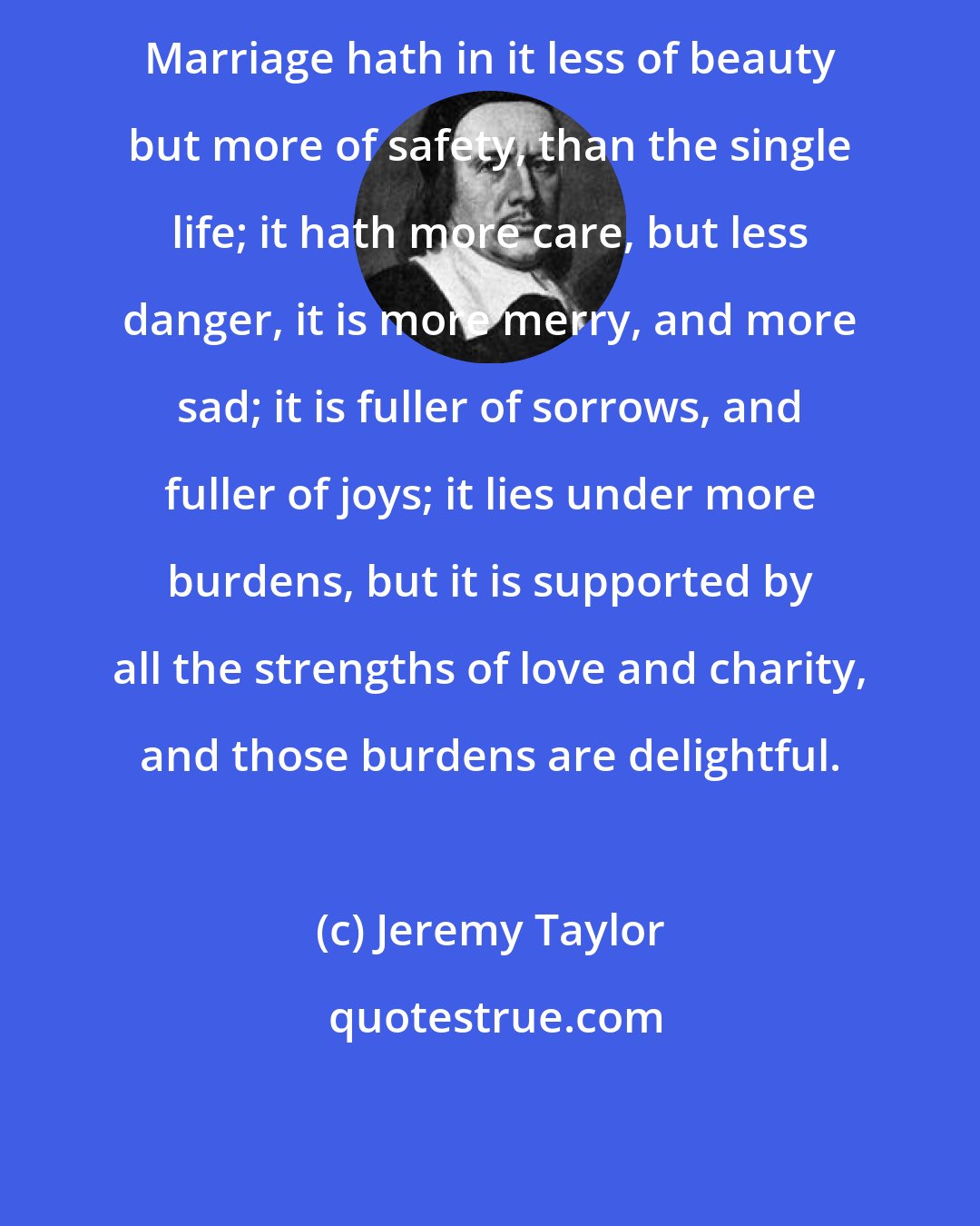 Jeremy Taylor: Marriage hath in it less of beauty but more of safety, than the single life; it hath more care, but less danger, it is more merry, and more sad; it is fuller of sorrows, and fuller of joys; it lies under more burdens, but it is supported by all the strengths of love and charity, and those burdens are delightful.