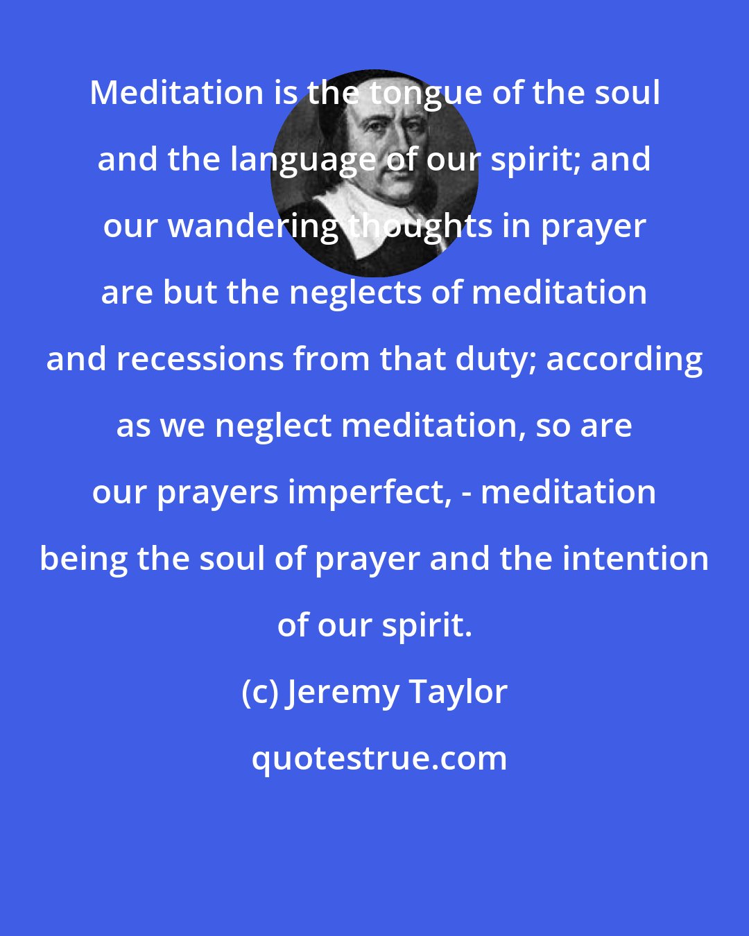 Jeremy Taylor: Meditation is the tongue of the soul and the language of our spirit; and our wandering thoughts in prayer are but the neglects of meditation and recessions from that duty; according as we neglect meditation, so are our prayers imperfect, - meditation being the soul of prayer and the intention of our spirit.