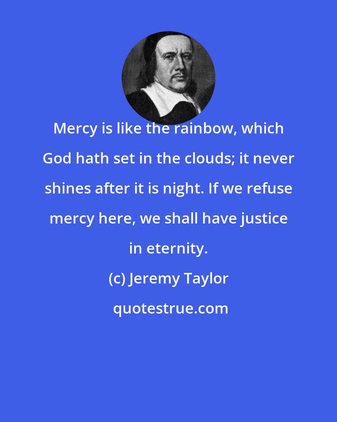 Jeremy Taylor: Mercy is like the rainbow, which God hath set in the clouds; it never shines after it is night. If we refuse mercy here, we shall have justice in eternity.