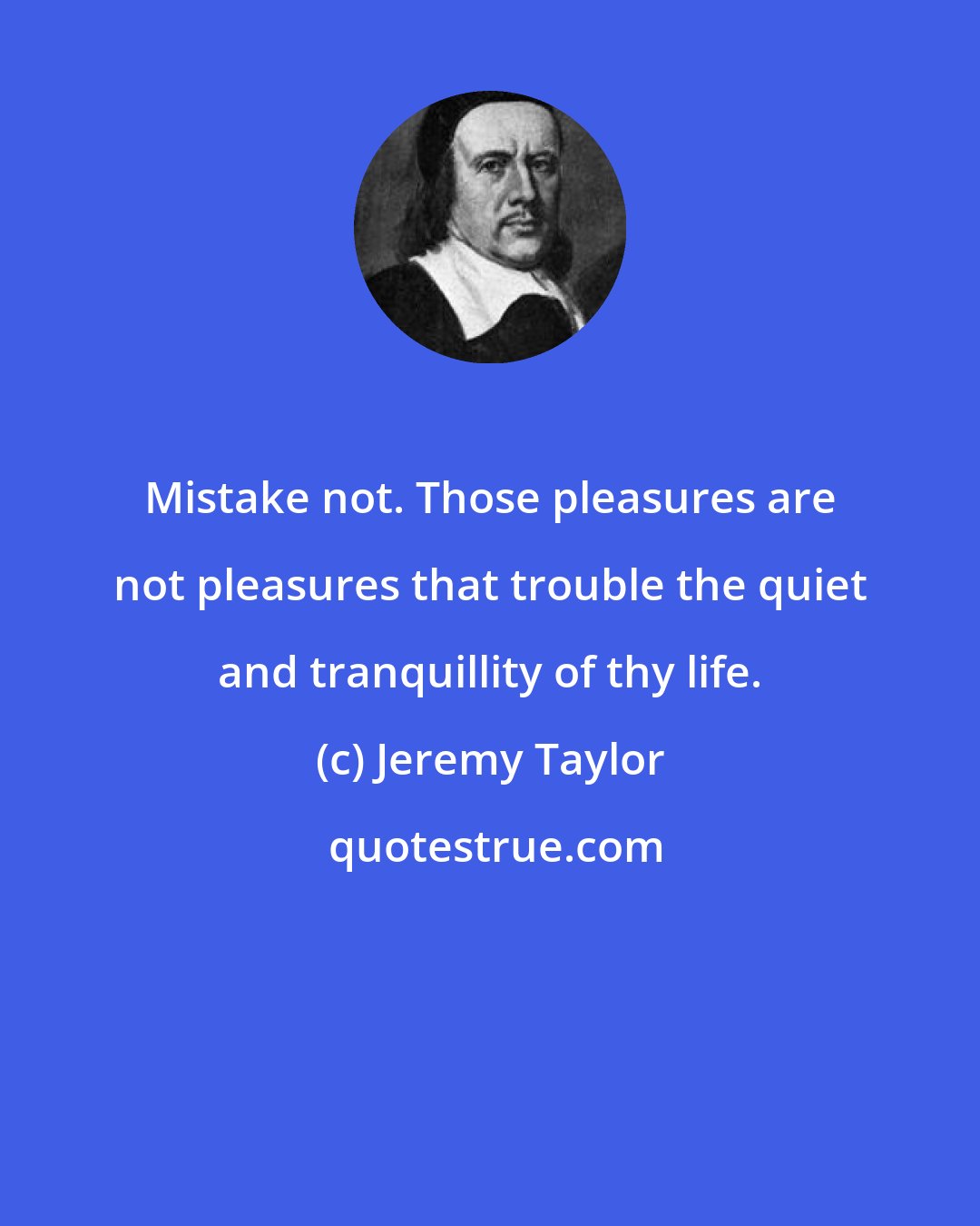 Jeremy Taylor: Mistake not. Those pleasures are not pleasures that trouble the quiet and tranquillity of thy life.