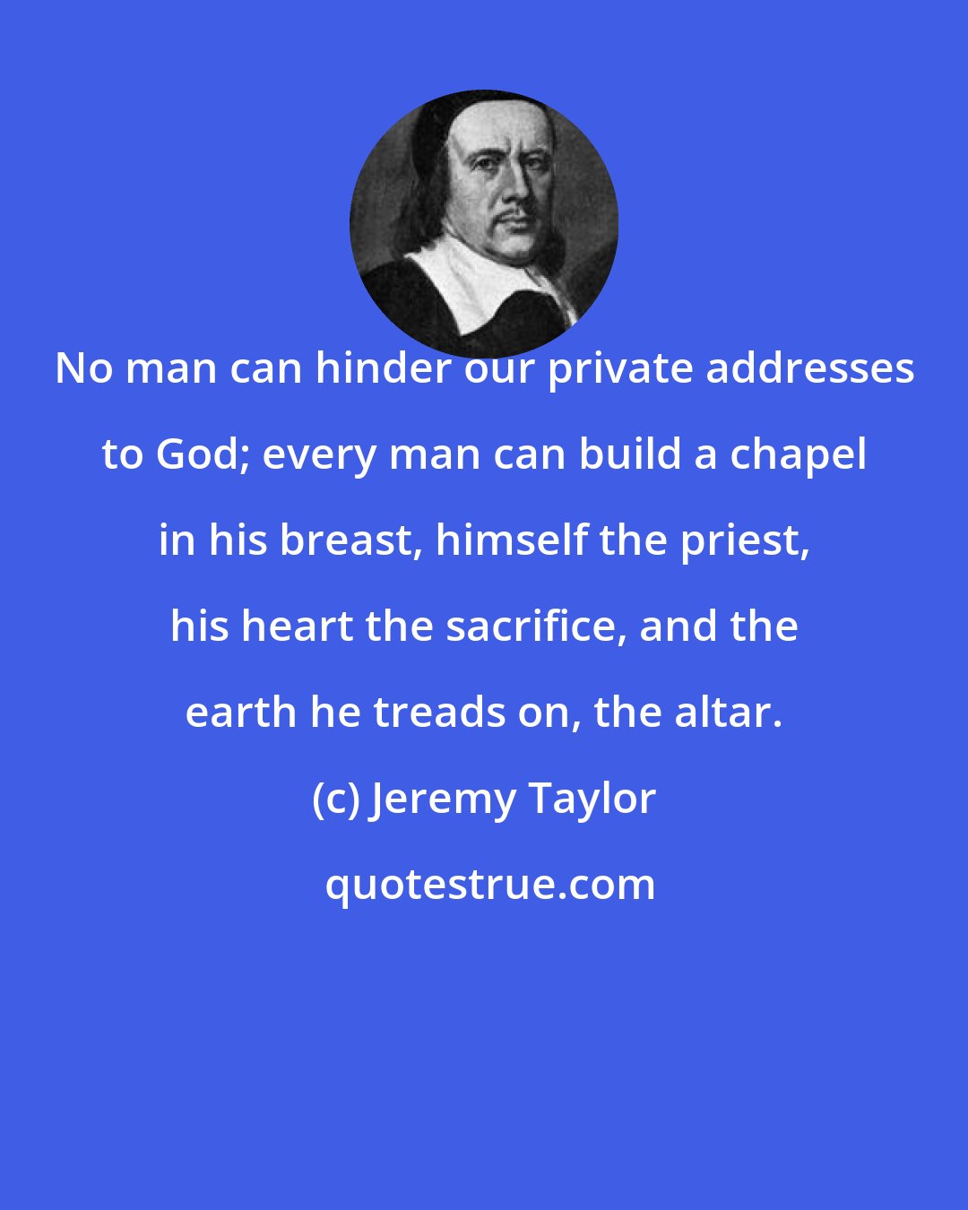 Jeremy Taylor: No man can hinder our private addresses to God; every man can build a chapel in his breast, himself the priest, his heart the sacrifice, and the earth he treads on, the altar.