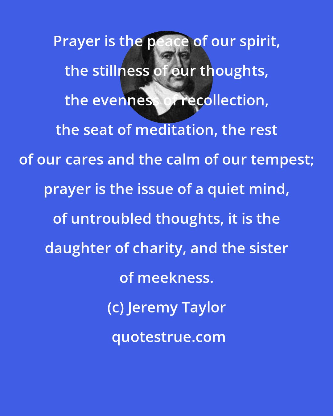 Jeremy Taylor: Prayer is the peace of our spirit, the stillness of our thoughts, the evenness of recollection, the seat of meditation, the rest of our cares and the calm of our tempest; prayer is the issue of a quiet mind, of untroubled thoughts, it is the daughter of charity, and the sister of meekness.