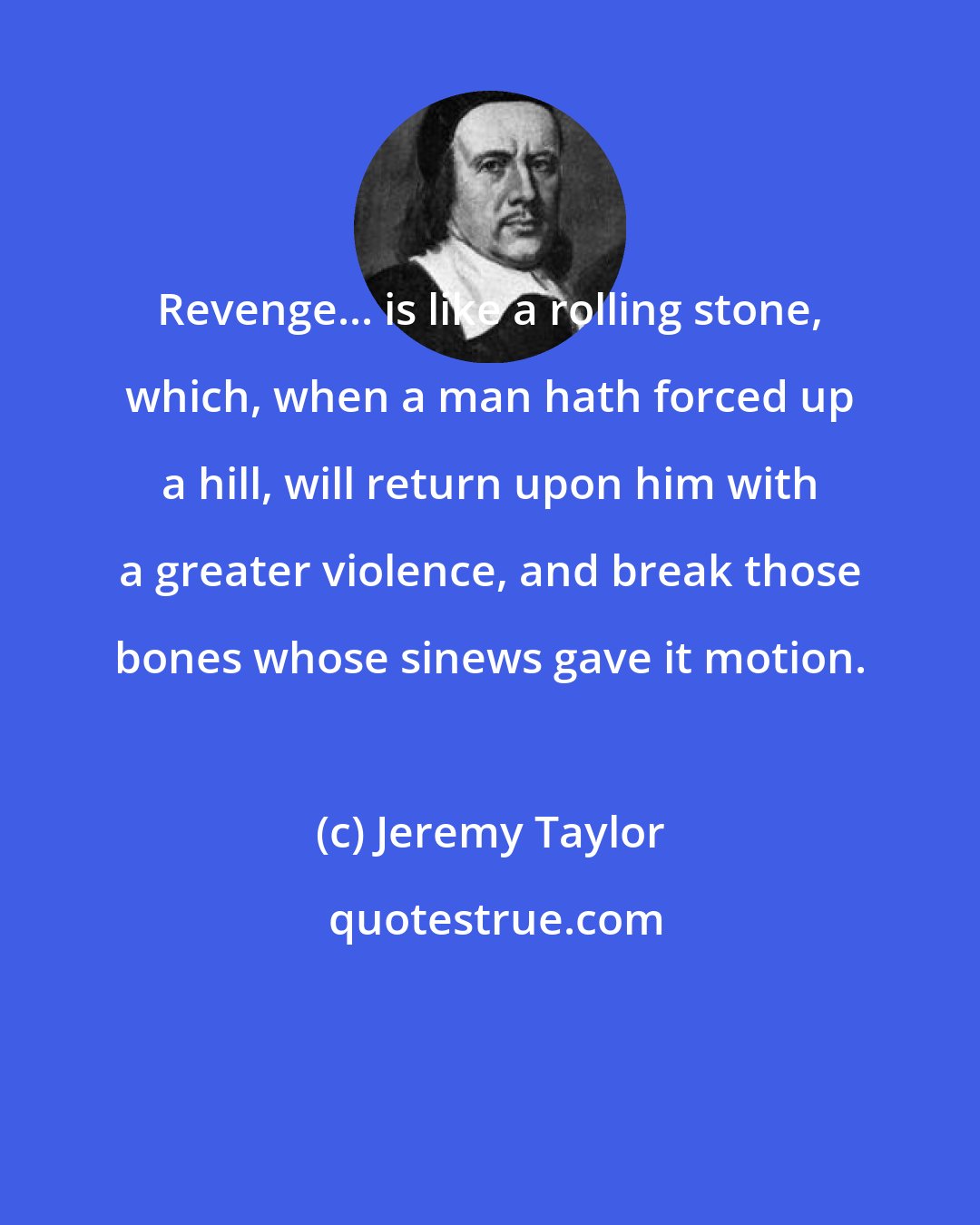 Jeremy Taylor: Revenge... is like a rolling stone, which, when a man hath forced up a hill, will return upon him with a greater violence, and break those bones whose sinews gave it motion.