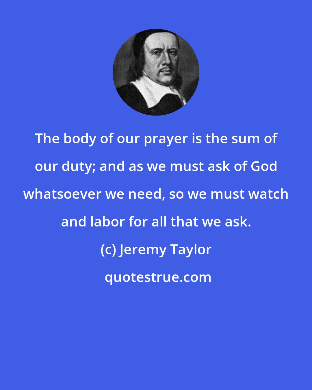 Jeremy Taylor: The body of our prayer is the sum of our duty; and as we must ask of God whatsoever we need, so we must watch and labor for all that we ask.