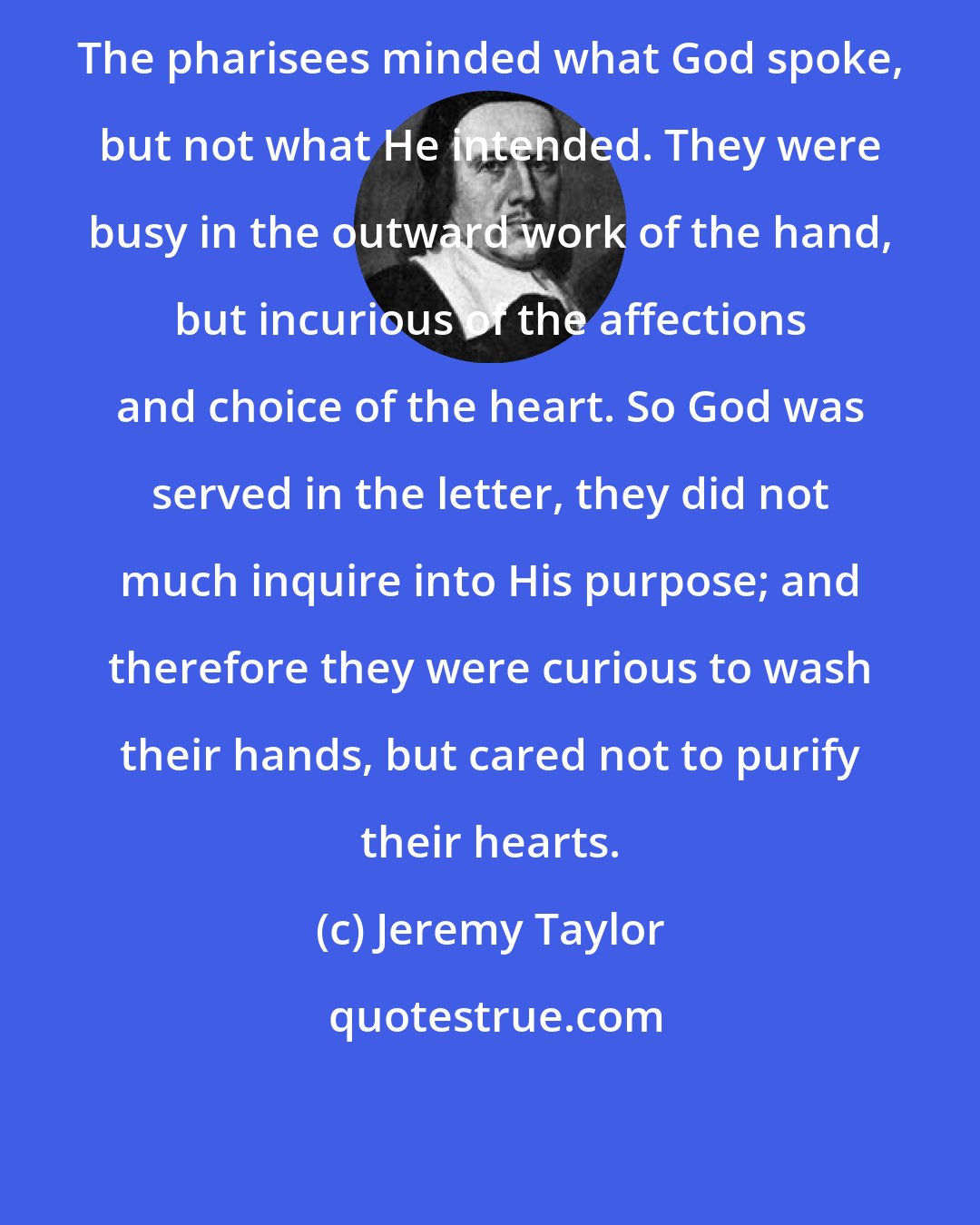 Jeremy Taylor: The pharisees minded what God spoke, but not what He intended. They were busy in the outward work of the hand, but incurious of the affections and choice of the heart. So God was served in the letter, they did not much inquire into His purpose; and therefore they were curious to wash their hands, but cared not to purify their hearts.