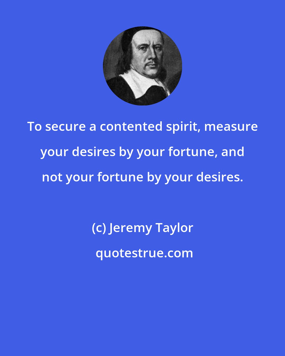 Jeremy Taylor: To secure a contented spirit, measure your desires by your fortune, and not your fortune by your desires.