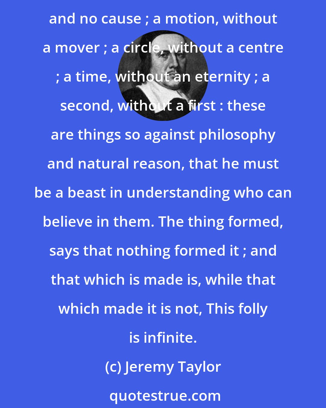 Jeremy Taylor: What can be more foolish than to think that all this rare fabric of heaven and earth could come by chance, when all the skill of art is not able to make an oyster? To see rare effects, and no cause ; a motion, without a mover ; a circle, without a centre ; a time, without an eternity ; a second, without a first : these are things so against philosophy and natural reason, that he must be a beast in understanding who can believe in them. The thing formed, says that nothing formed it ; and that which is made is, while that which made it is not, This folly is infinite.