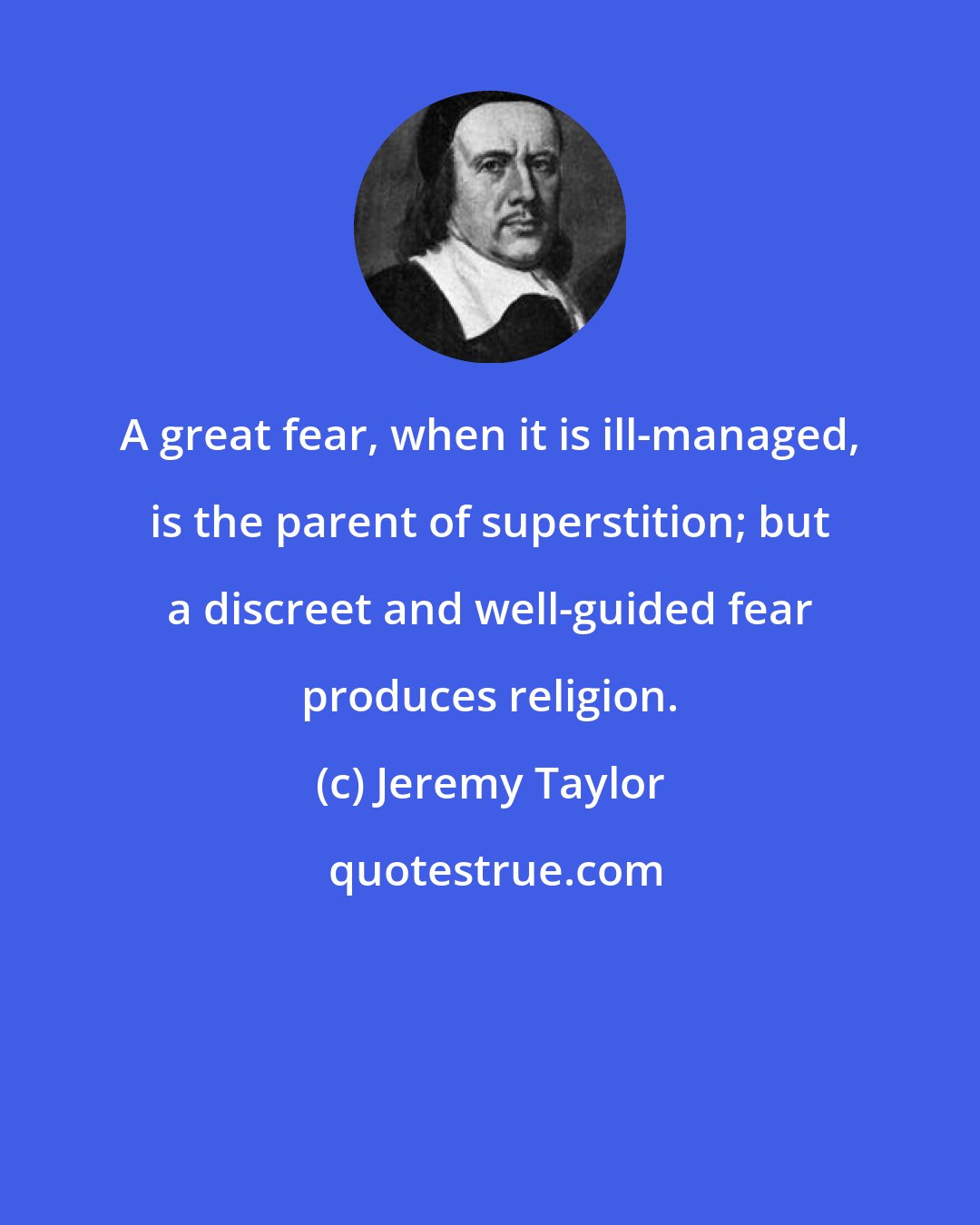 Jeremy Taylor: A great fear, when it is ill-managed, is the parent of superstition; but a discreet and well-guided fear produces religion.