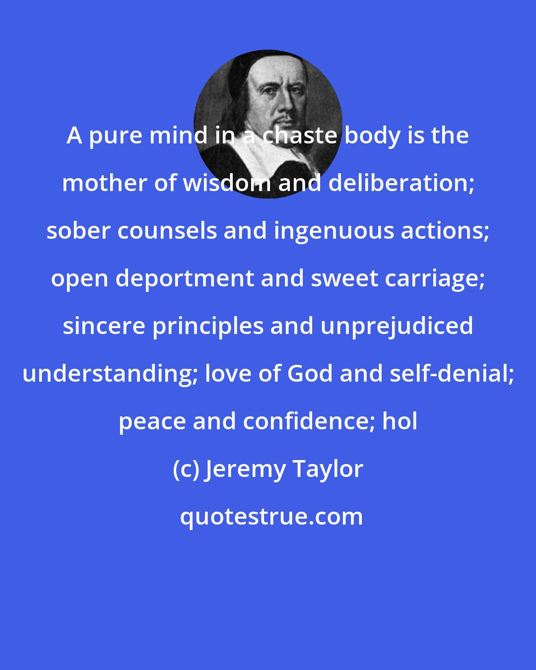 Jeremy Taylor: A pure mind in a chaste body is the mother of wisdom and deliberation; sober counsels and ingenuous actions; open deportment and sweet carriage; sincere principles and unprejudiced understanding; love of God and self-denial; peace and confidence; hol