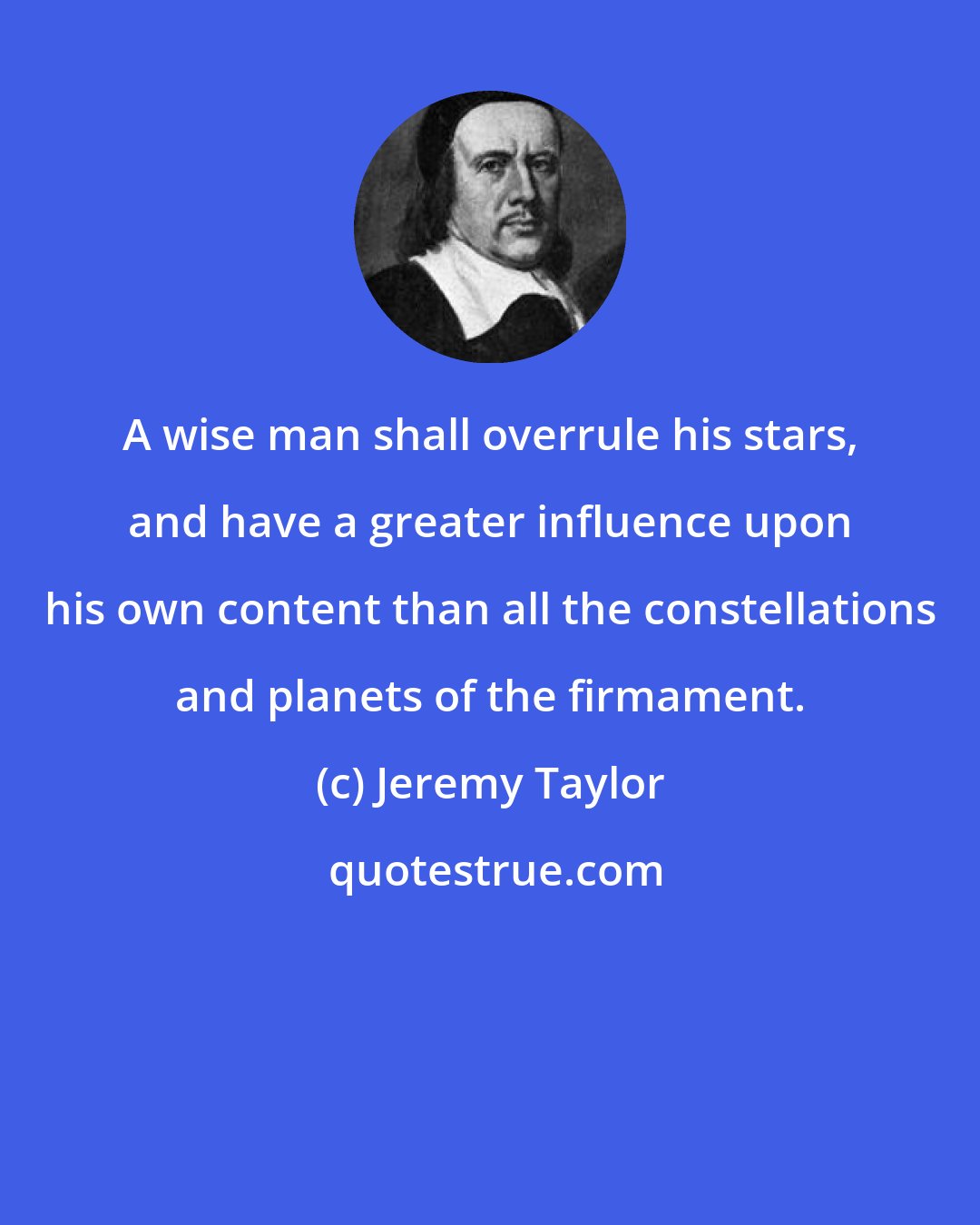 Jeremy Taylor: A wise man shall overrule his stars, and have a greater influence upon his own content than all the constellations and planets of the firmament.