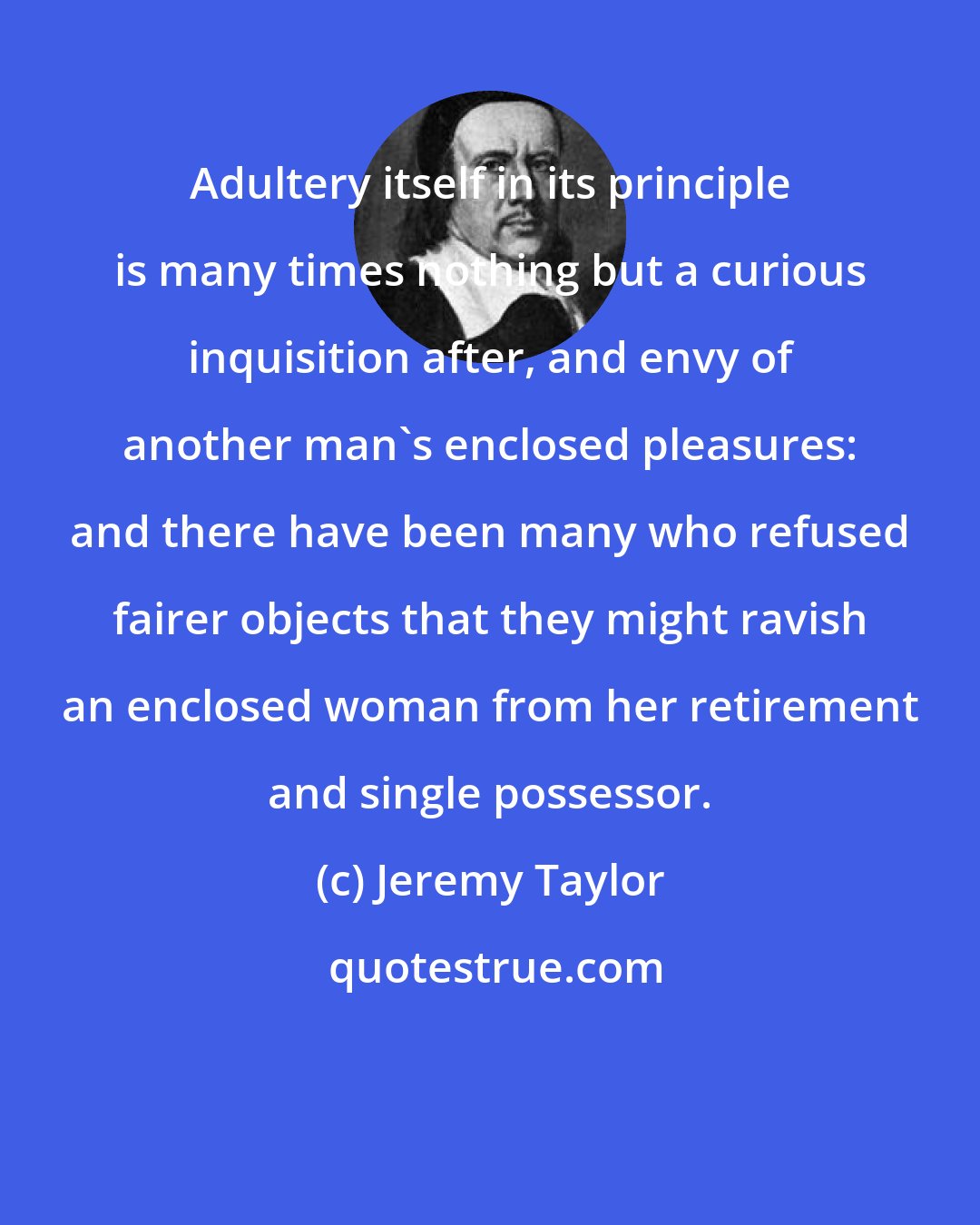 Jeremy Taylor: Adultery itself in its principle is many times nothing but a curious inquisition after, and envy of another man's enclosed pleasures: and there have been many who refused fairer objects that they might ravish an enclosed woman from her retirement and single possessor.