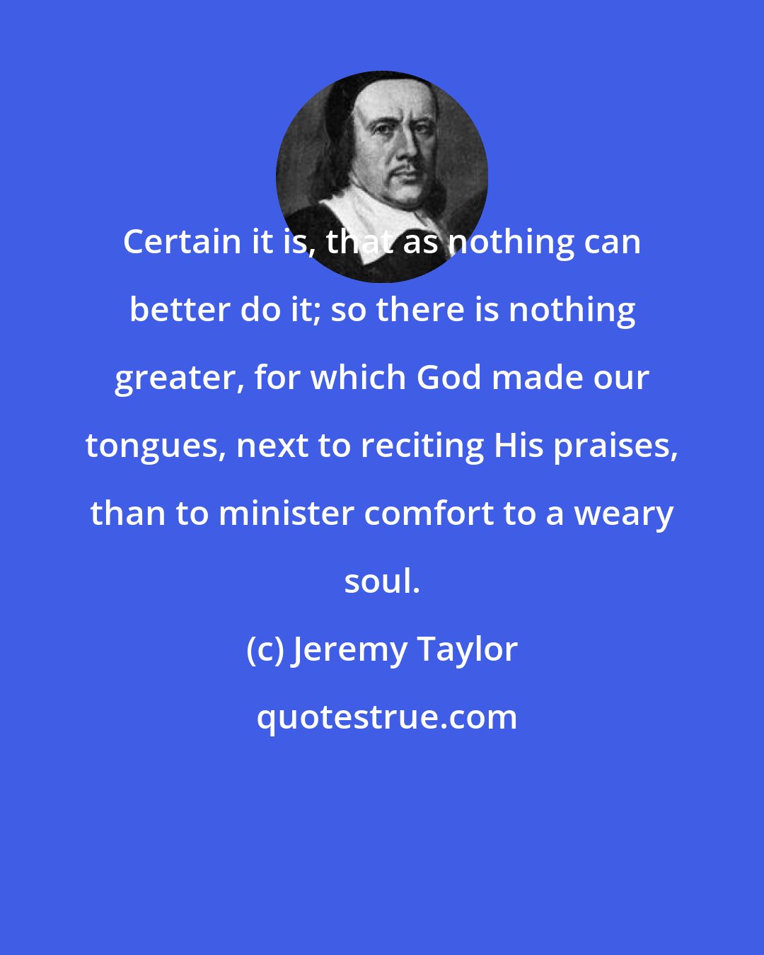 Jeremy Taylor: Certain it is, that as nothing can better do it; so there is nothing greater, for which God made our tongues, next to reciting His praises, than to minister comfort to a weary soul.