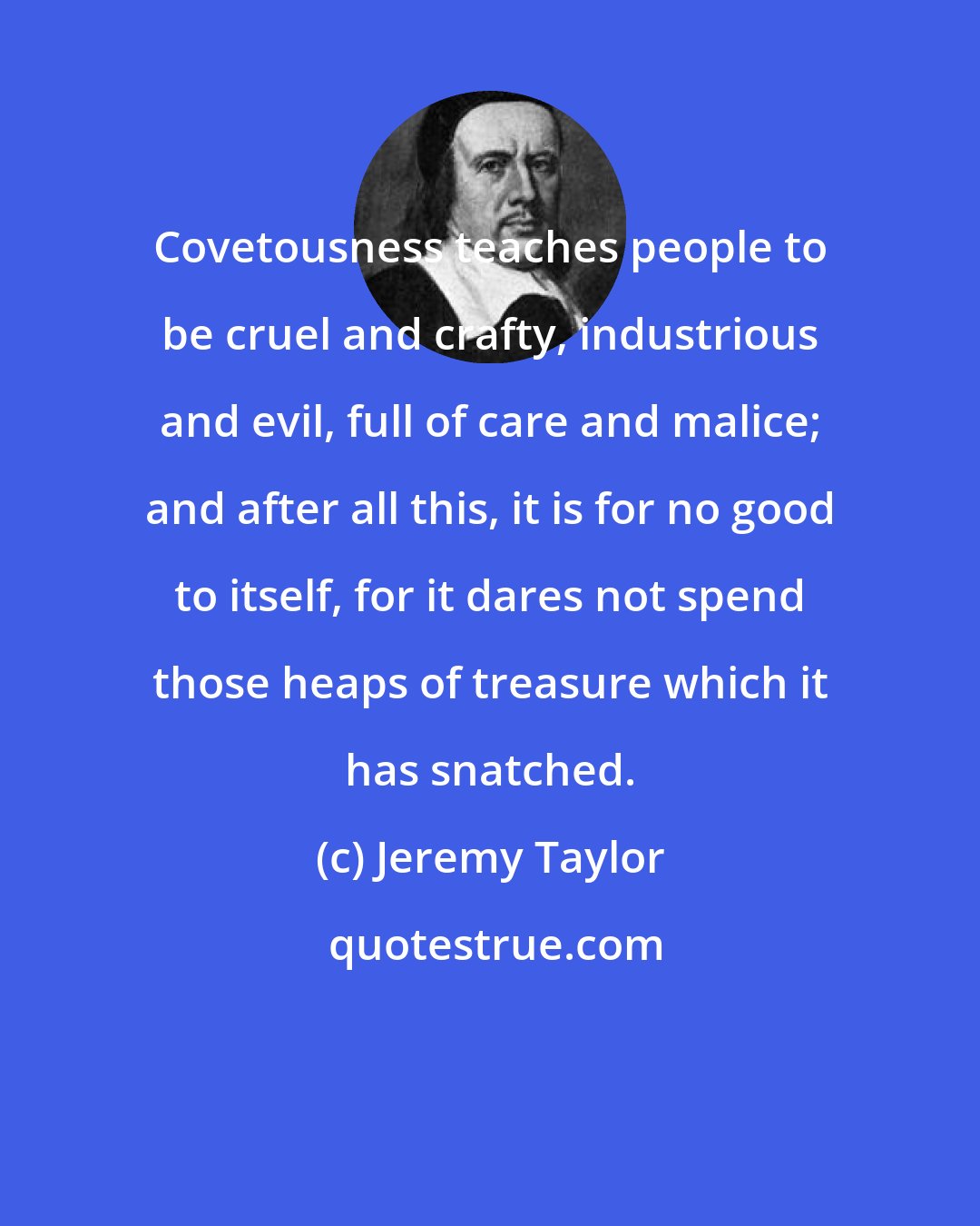 Jeremy Taylor: Covetousness teaches people to be cruel and crafty, industrious and evil, full of care and malice; and after all this, it is for no good to itself, for it dares not spend those heaps of treasure which it has snatched.