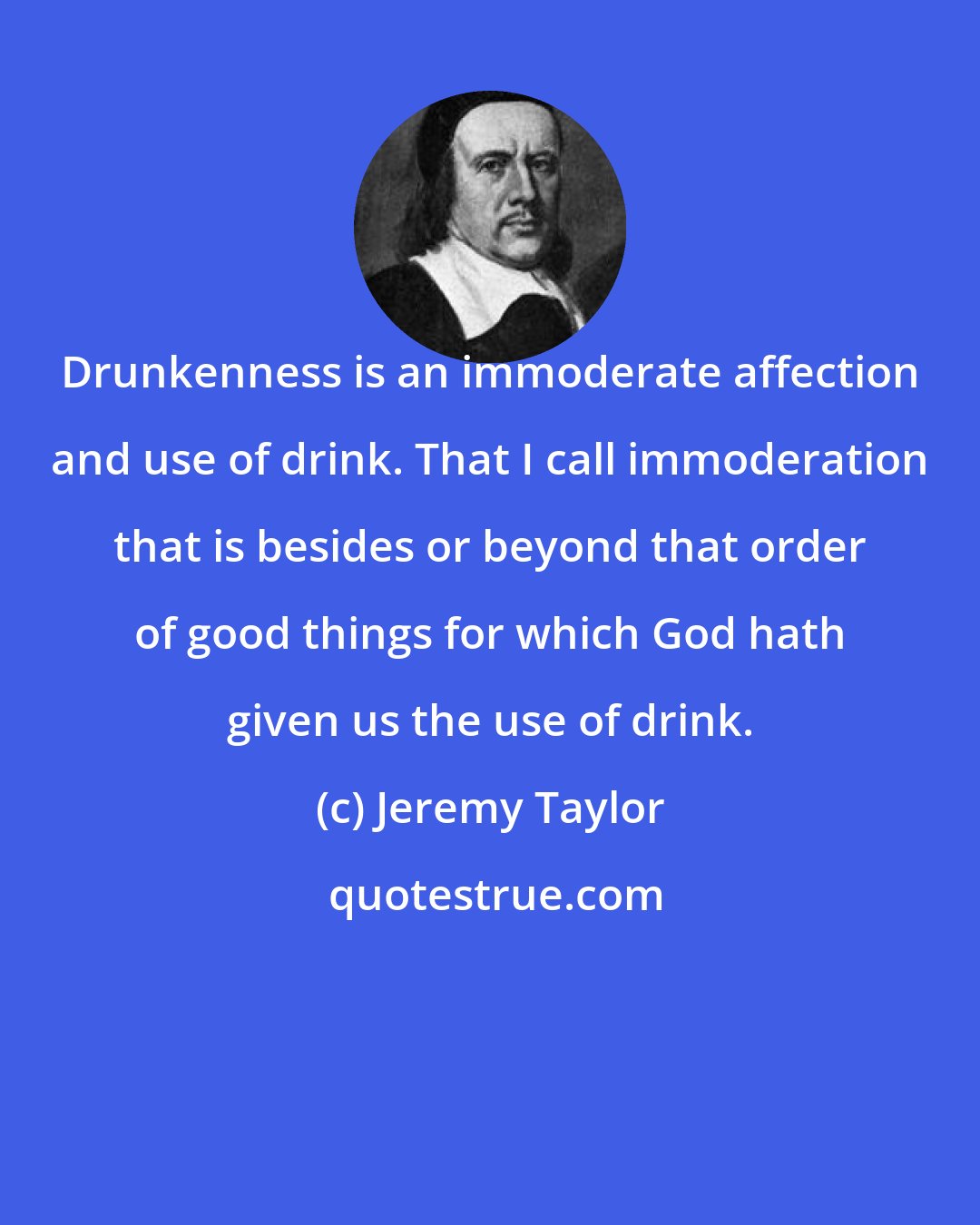 Jeremy Taylor: Drunkenness is an immoderate affection and use of drink. That I call immoderation that is besides or beyond that order of good things for which God hath given us the use of drink.