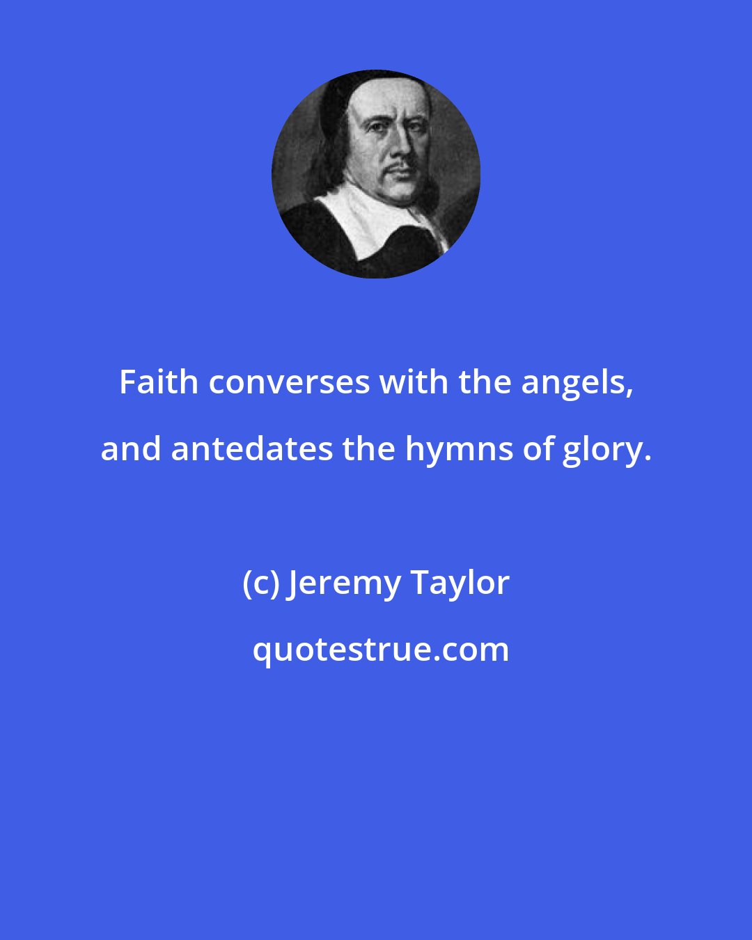 Jeremy Taylor: Faith converses with the angels, and antedates the hymns of glory.