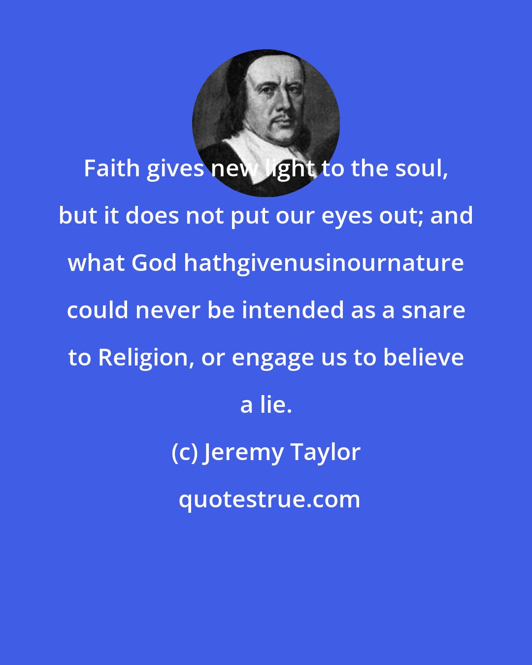 Jeremy Taylor: Faith gives new light to the soul, but it does not put our eyes out; and what God hathgivenusinournature could never be intended as a snare to Religion, or engage us to believe a lie.