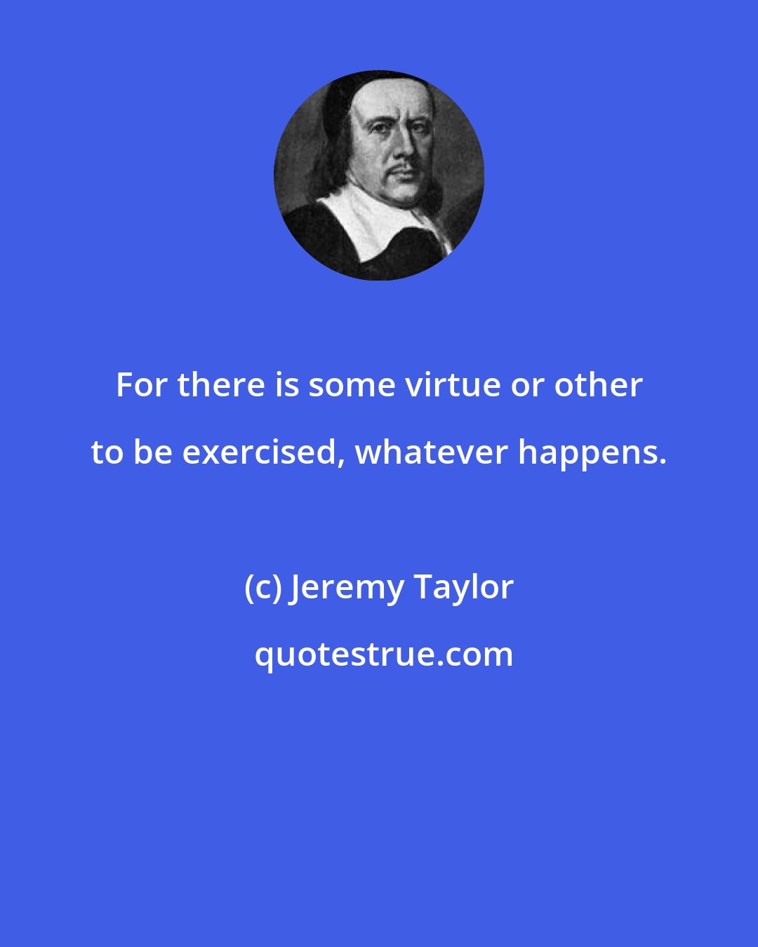 Jeremy Taylor: For there is some virtue or other to be exercised, whatever happens.