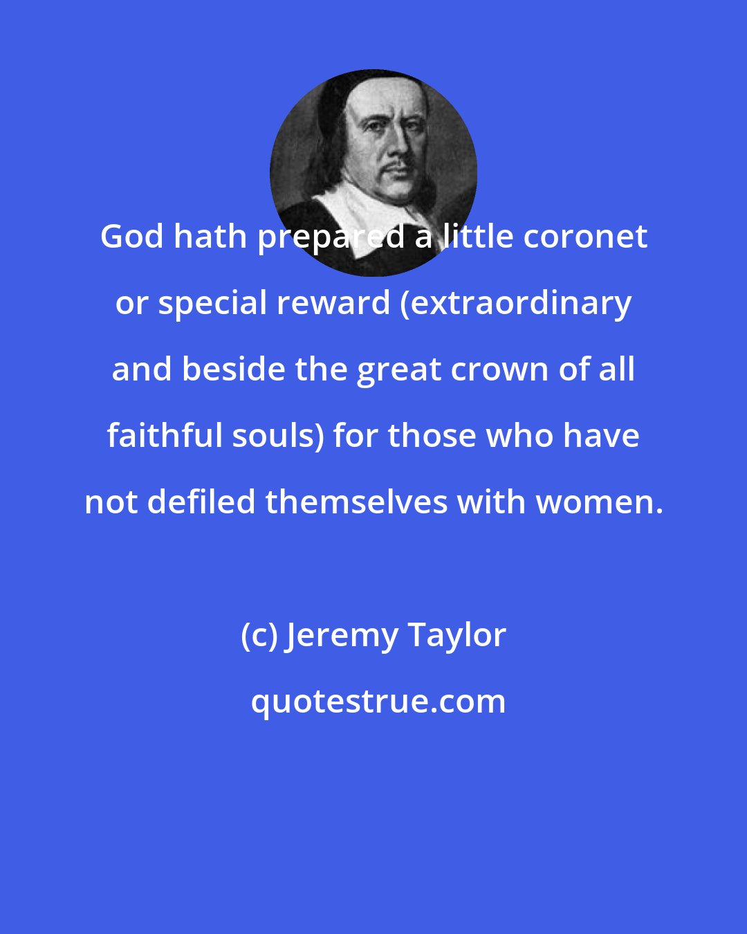 Jeremy Taylor: God hath prepared a little coronet or special reward (extraordinary and beside the great crown of all faithful souls) for those who have not defiled themselves with women.