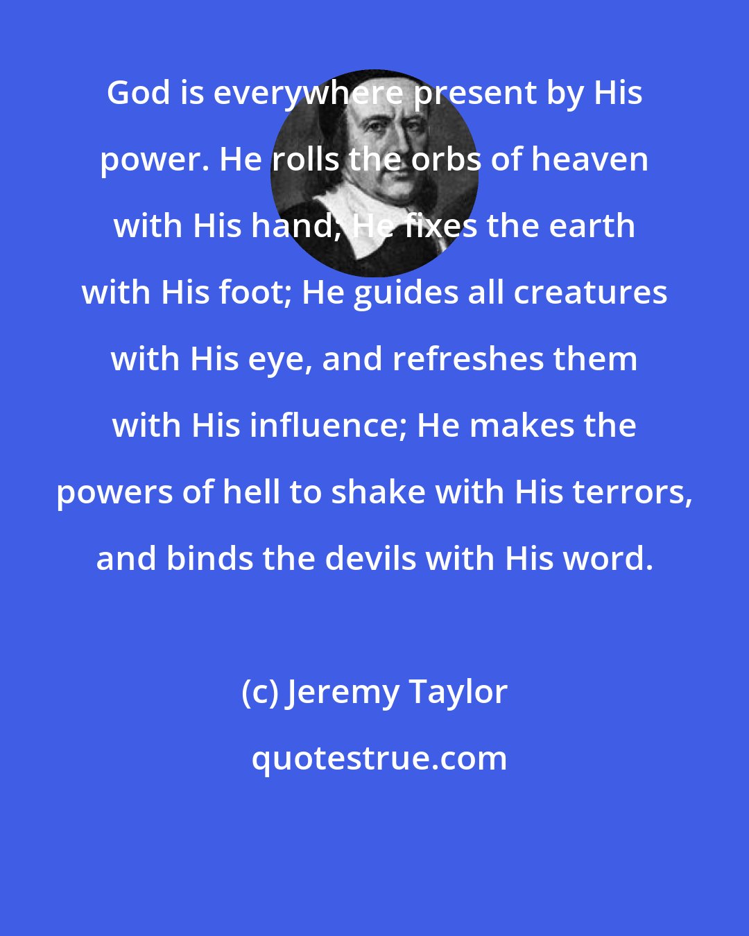 Jeremy Taylor: God is everywhere present by His power. He rolls the orbs of heaven with His hand; He fixes the earth with His foot; He guides all creatures with His eye, and refreshes them with His influence; He makes the powers of hell to shake with His terrors, and binds the devils with His word.