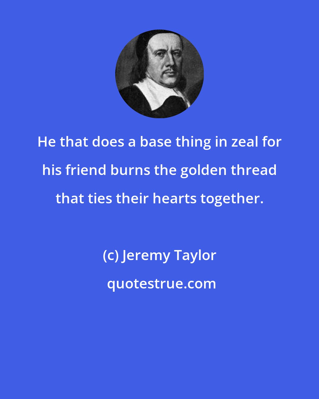 Jeremy Taylor: He that does a base thing in zeal for his friend burns the golden thread that ties their hearts together.