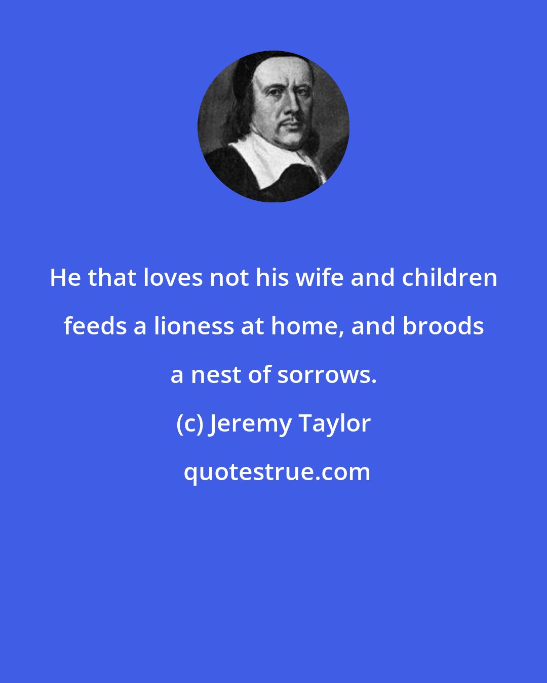 Jeremy Taylor: He that loves not his wife and children feeds a lioness at home, and broods a nest of sorrows.