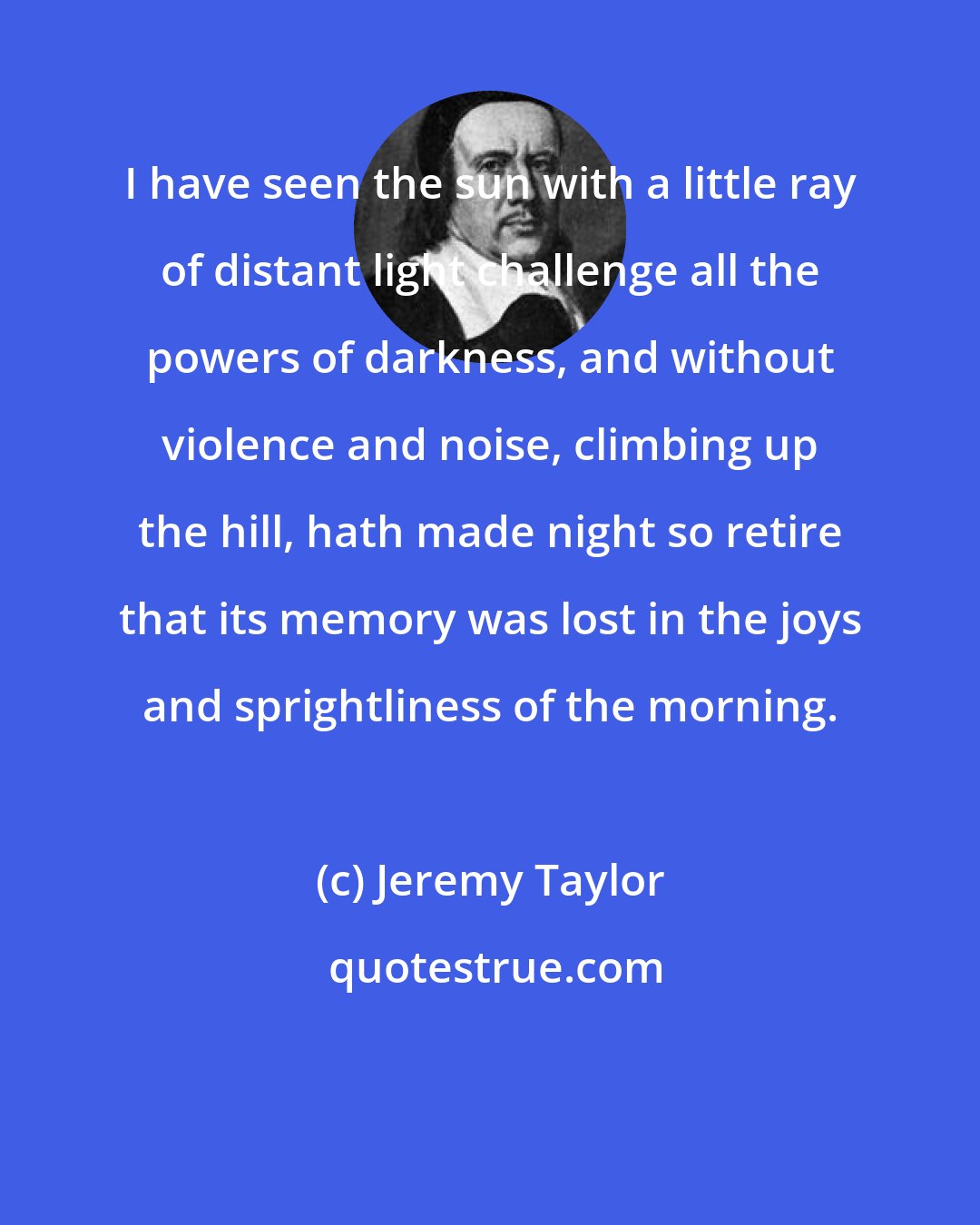 Jeremy Taylor: I have seen the sun with a little ray of distant light challenge all the powers of darkness, and without violence and noise, climbing up the hill, hath made night so retire that its memory was lost in the joys and sprightliness of the morning.