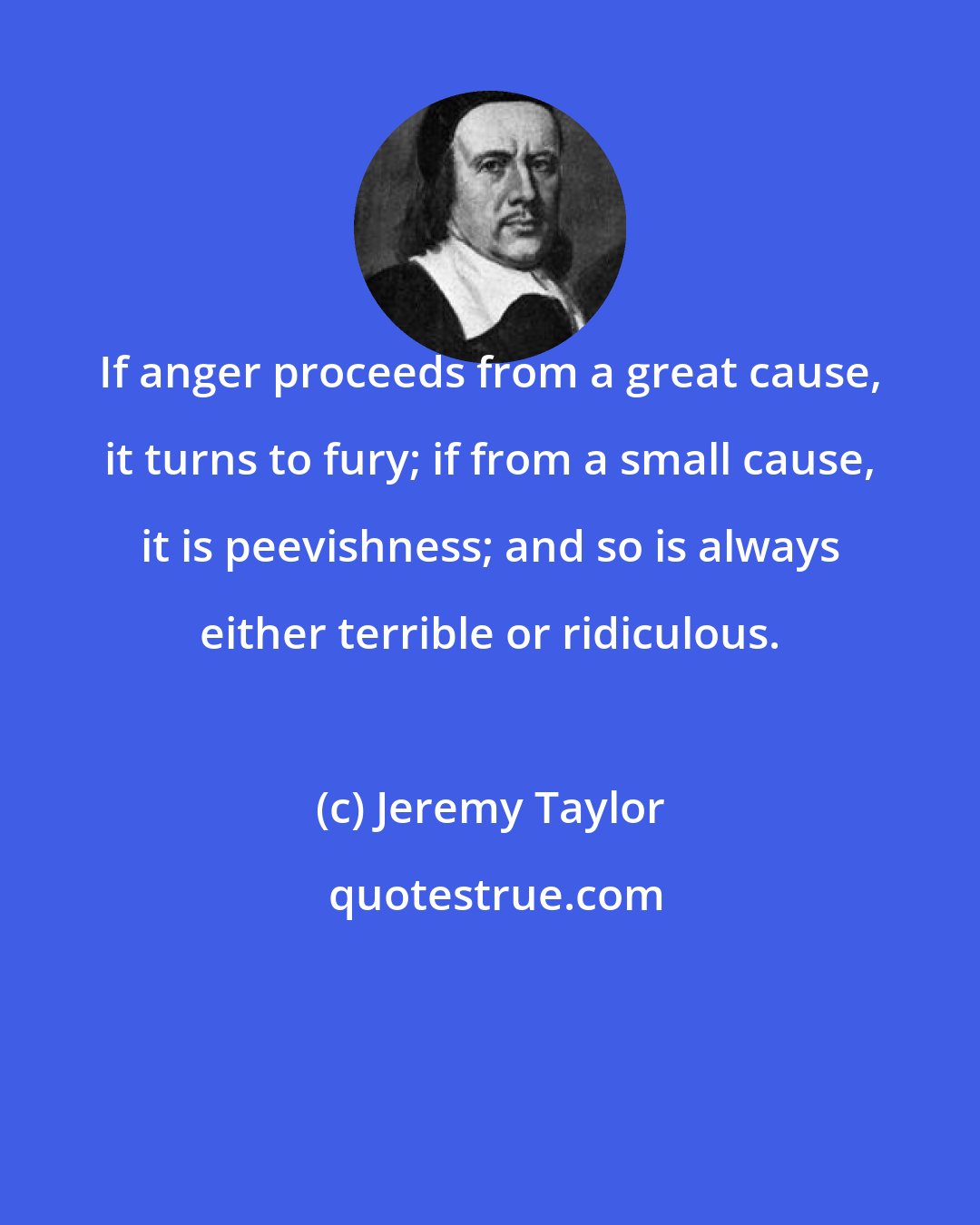 Jeremy Taylor: If anger proceeds from a great cause, it turns to fury; if from a small cause, it is peevishness; and so is always either terrible or ridiculous.