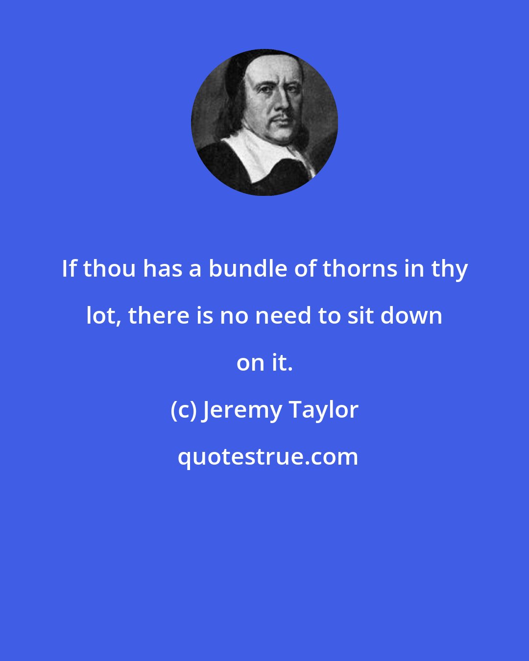 Jeremy Taylor: If thou has a bundle of thorns in thy lot, there is no need to sit down on it.