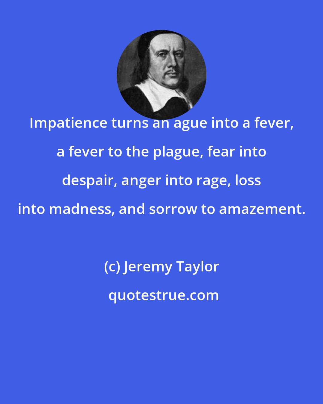 Jeremy Taylor: Impatience turns an ague into a fever, a fever to the plague, fear into despair, anger into rage, loss into madness, and sorrow to amazement.