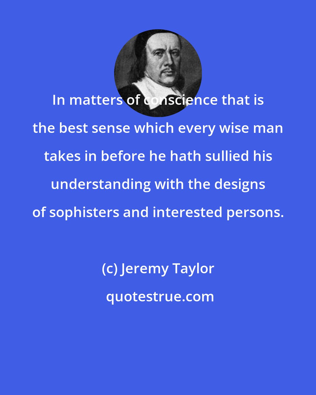 Jeremy Taylor: In matters of conscience that is the best sense which every wise man takes in before he hath sullied his understanding with the designs of sophisters and interested persons.