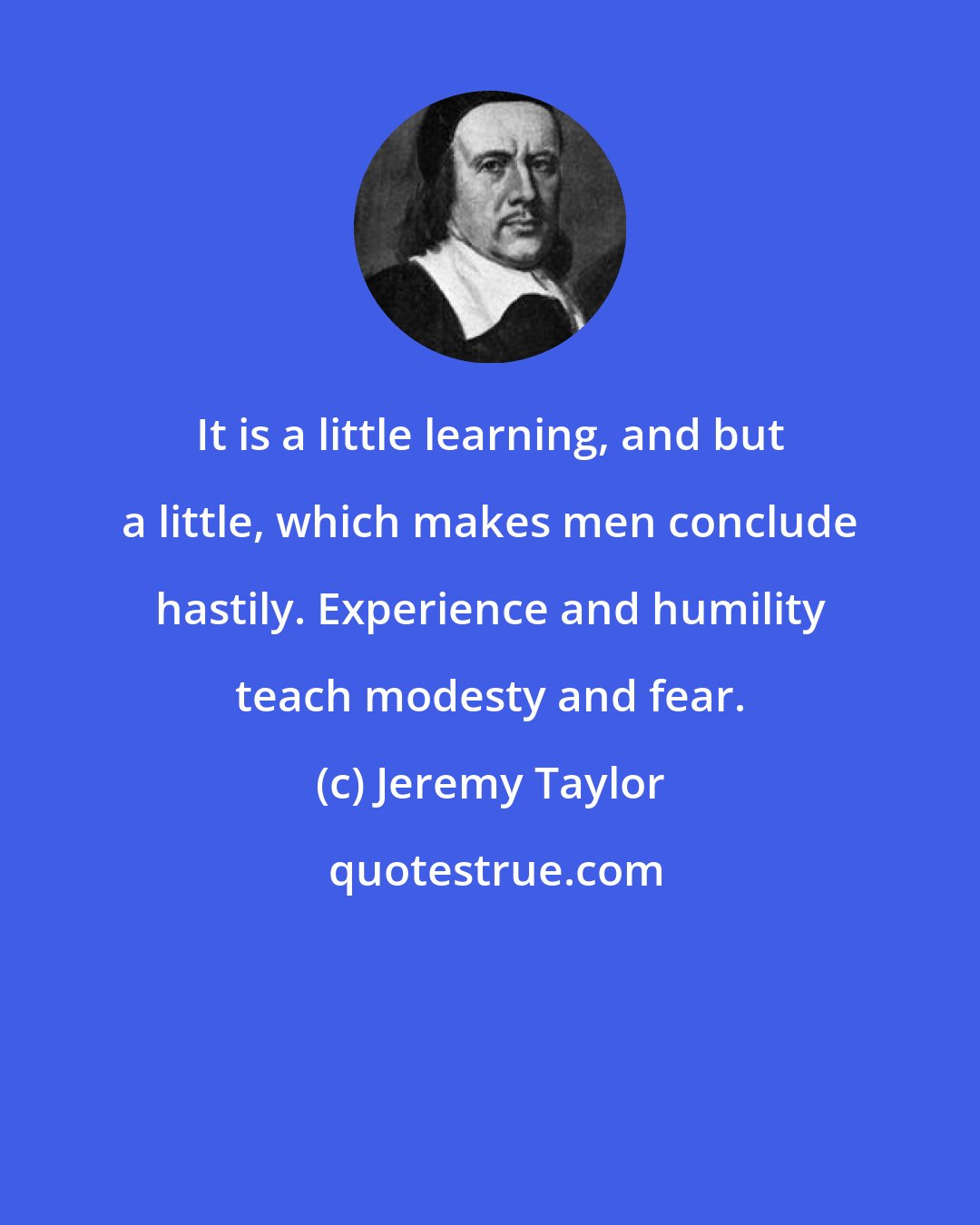 Jeremy Taylor: It is a little learning, and but a little, which makes men conclude hastily. Experience and humility teach modesty and fear.