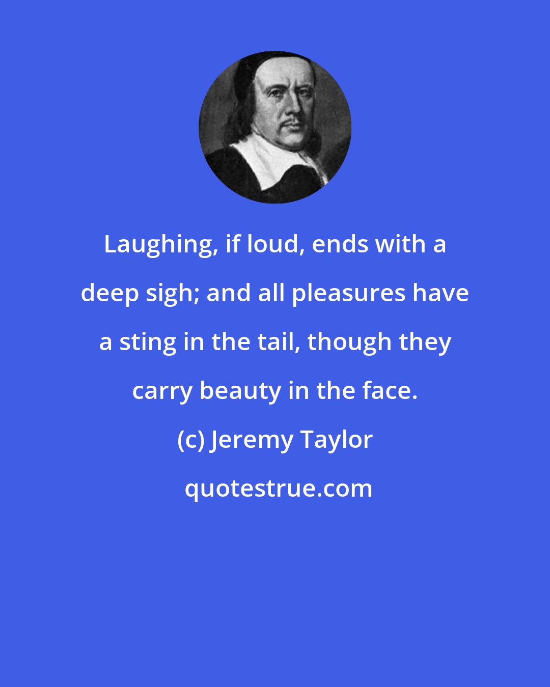 Jeremy Taylor: Laughing, if loud, ends with a deep sigh; and all pleasures have a sting in the tail, though they carry beauty in the face.