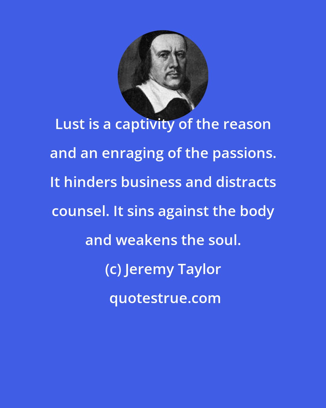 Jeremy Taylor: Lust is a captivity of the reason and an enraging of the passions. It hinders business and distracts counsel. It sins against the body and weakens the soul.