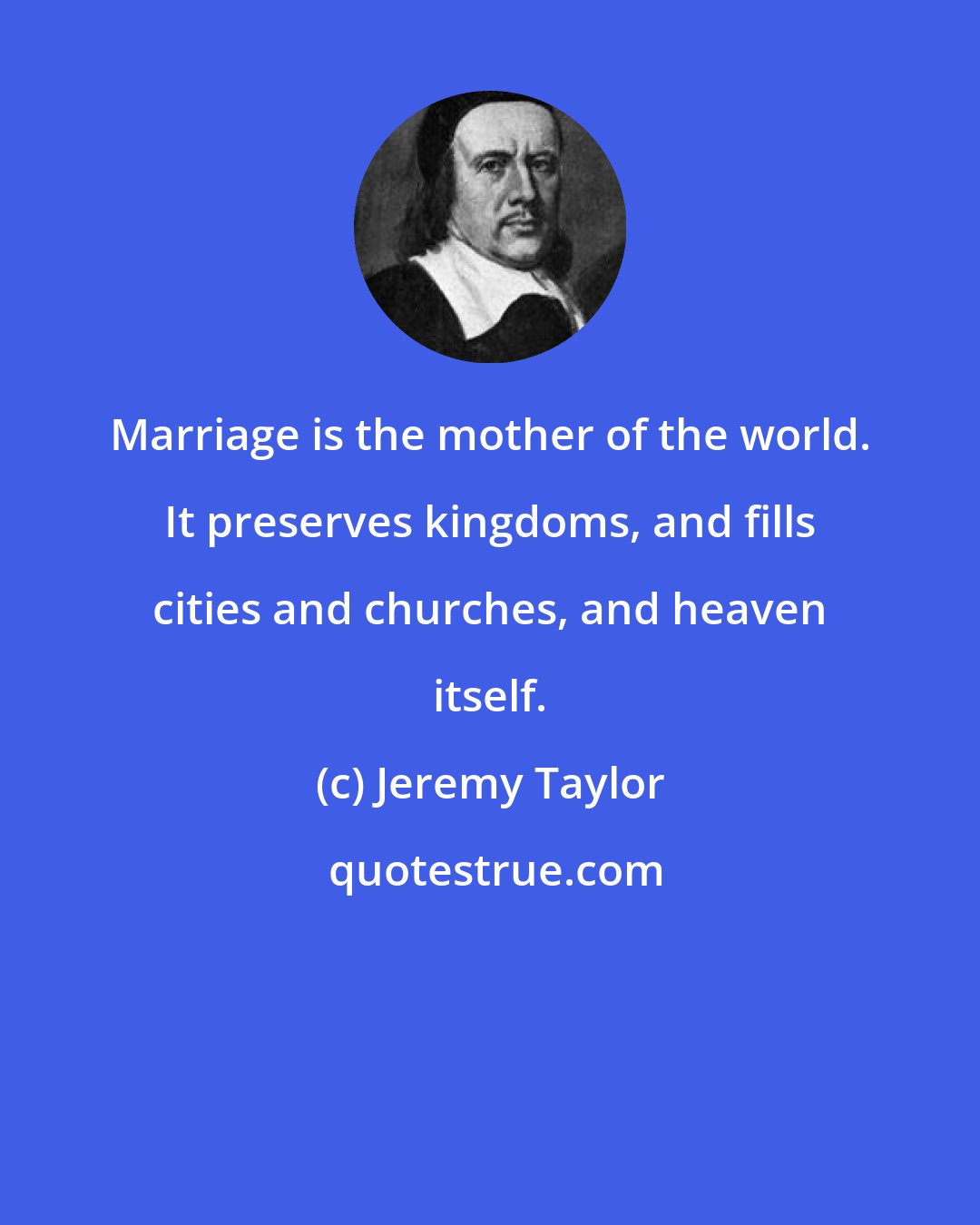 Jeremy Taylor: Marriage is the mother of the world. It preserves kingdoms, and fills cities and churches, and heaven itself.