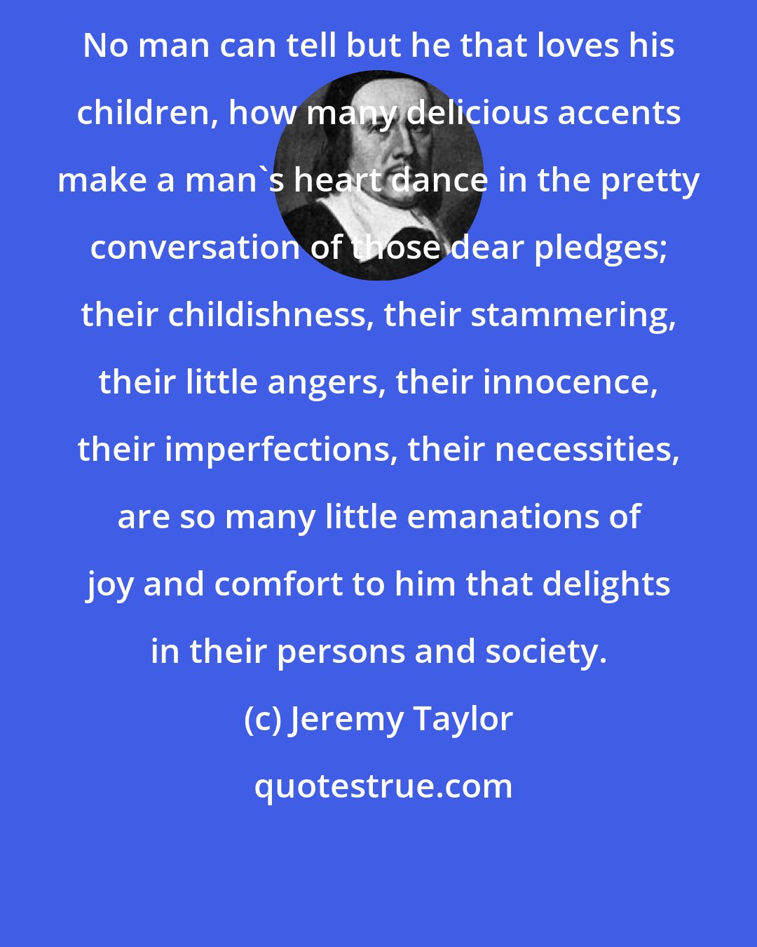 Jeremy Taylor: No man can tell but he that loves his children, how many delicious accents make a man's heart dance in the pretty conversation of those dear pledges; their childishness, their stammering, their little angers, their innocence, their imperfections, their necessities, are so many little emanations of joy and comfort to him that delights in their persons and society.