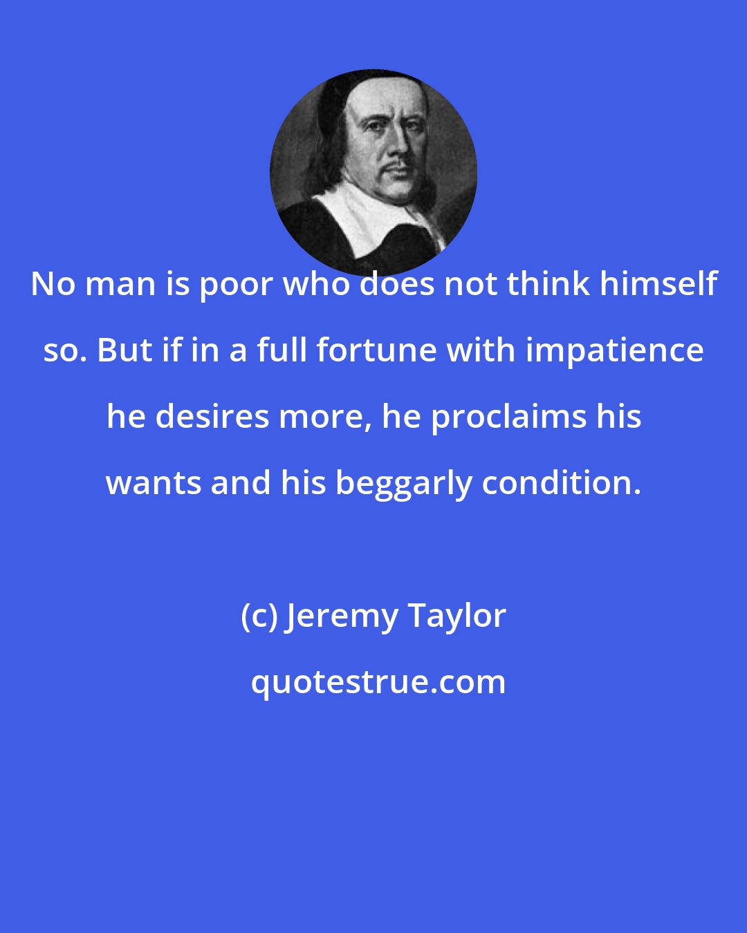 Jeremy Taylor: No man is poor who does not think himself so. But if in a full fortune with impatience he desires more, he proclaims his wants and his beggarly condition.