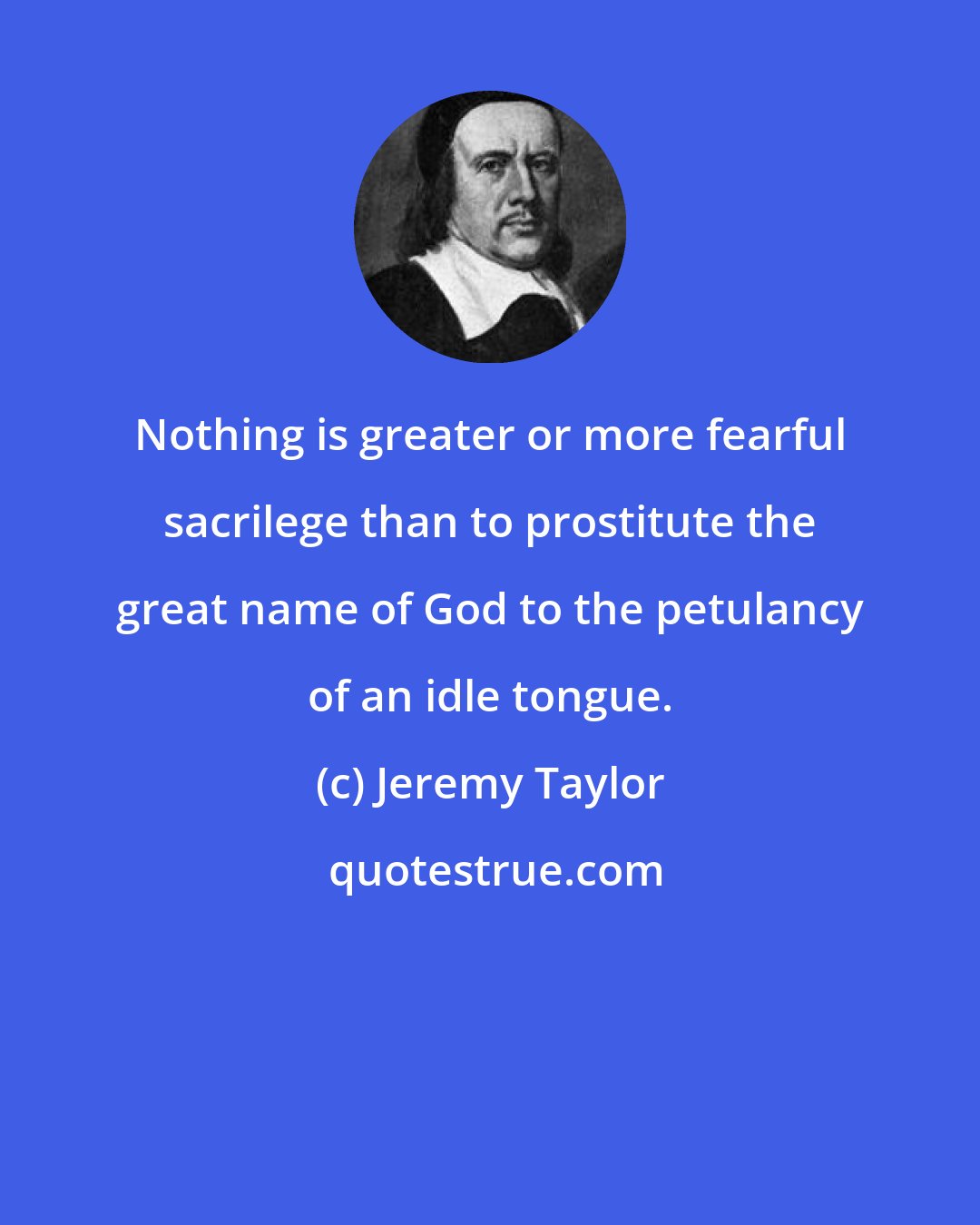 Jeremy Taylor: Nothing is greater or more fearful sacrilege than to prostitute the great name of God to the petulancy of an idle tongue.