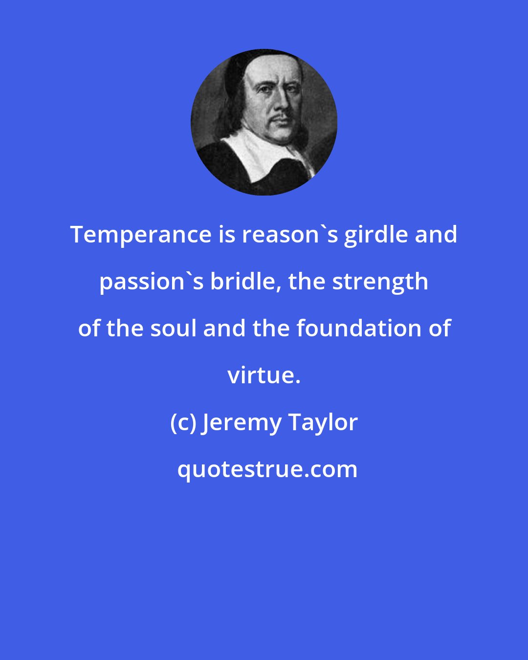 Jeremy Taylor: Temperance is reason's girdle and passion's bridle, the strength of the soul and the foundation of virtue.