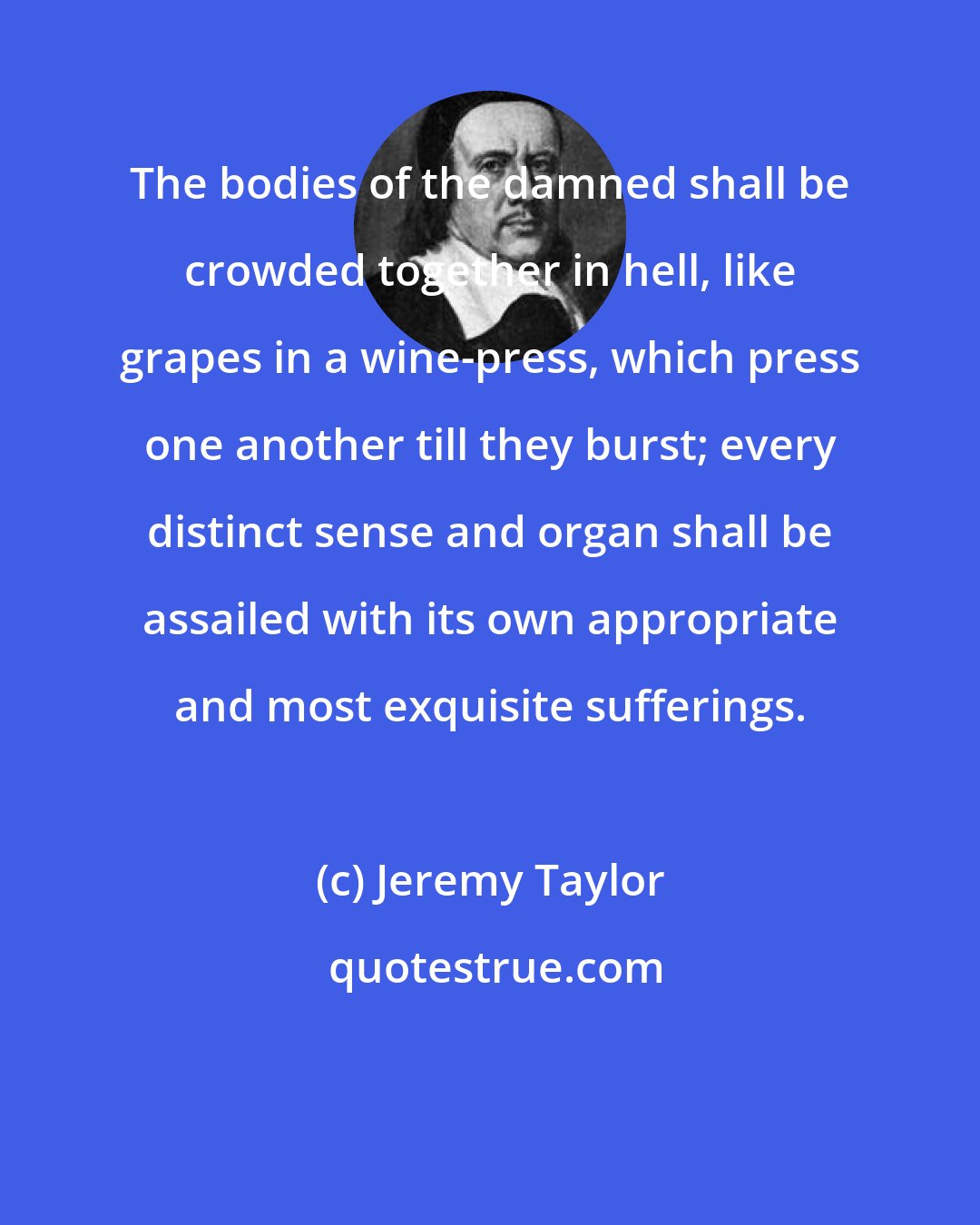 Jeremy Taylor: The bodies of the damned shall be crowded together in hell, like grapes in a wine-press, which press one another till they burst; every distinct sense and organ shall be assailed with its own appropriate and most exquisite sufferings.