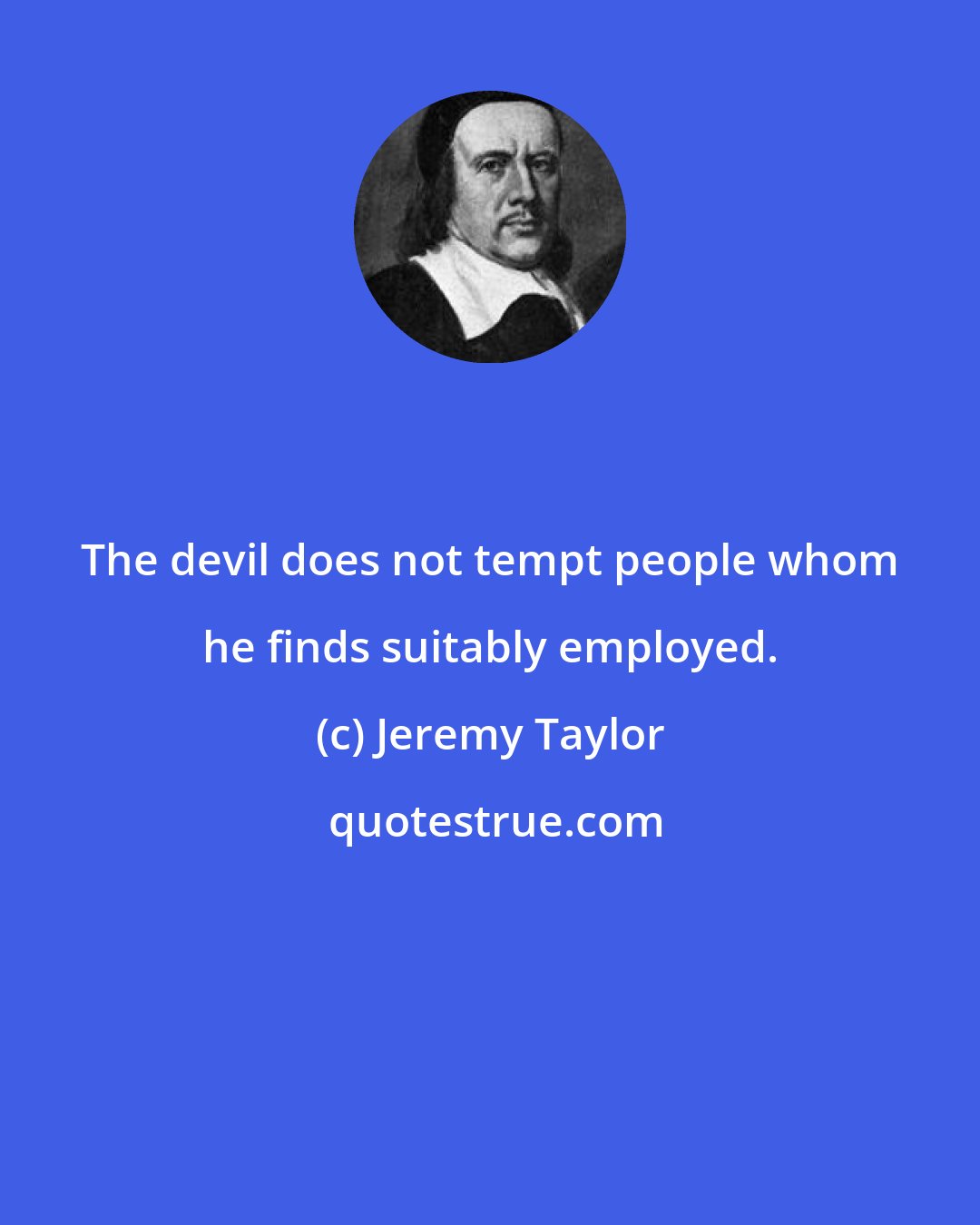 Jeremy Taylor: The devil does not tempt people whom he finds suitably employed.