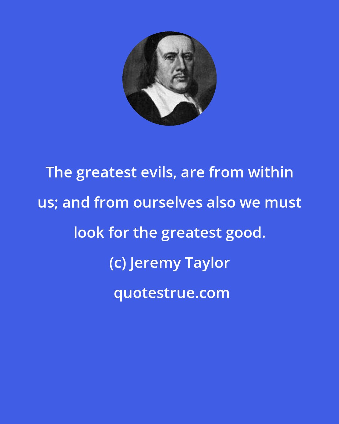 Jeremy Taylor: The greatest evils, are from within us; and from ourselves also we must look for the greatest good.