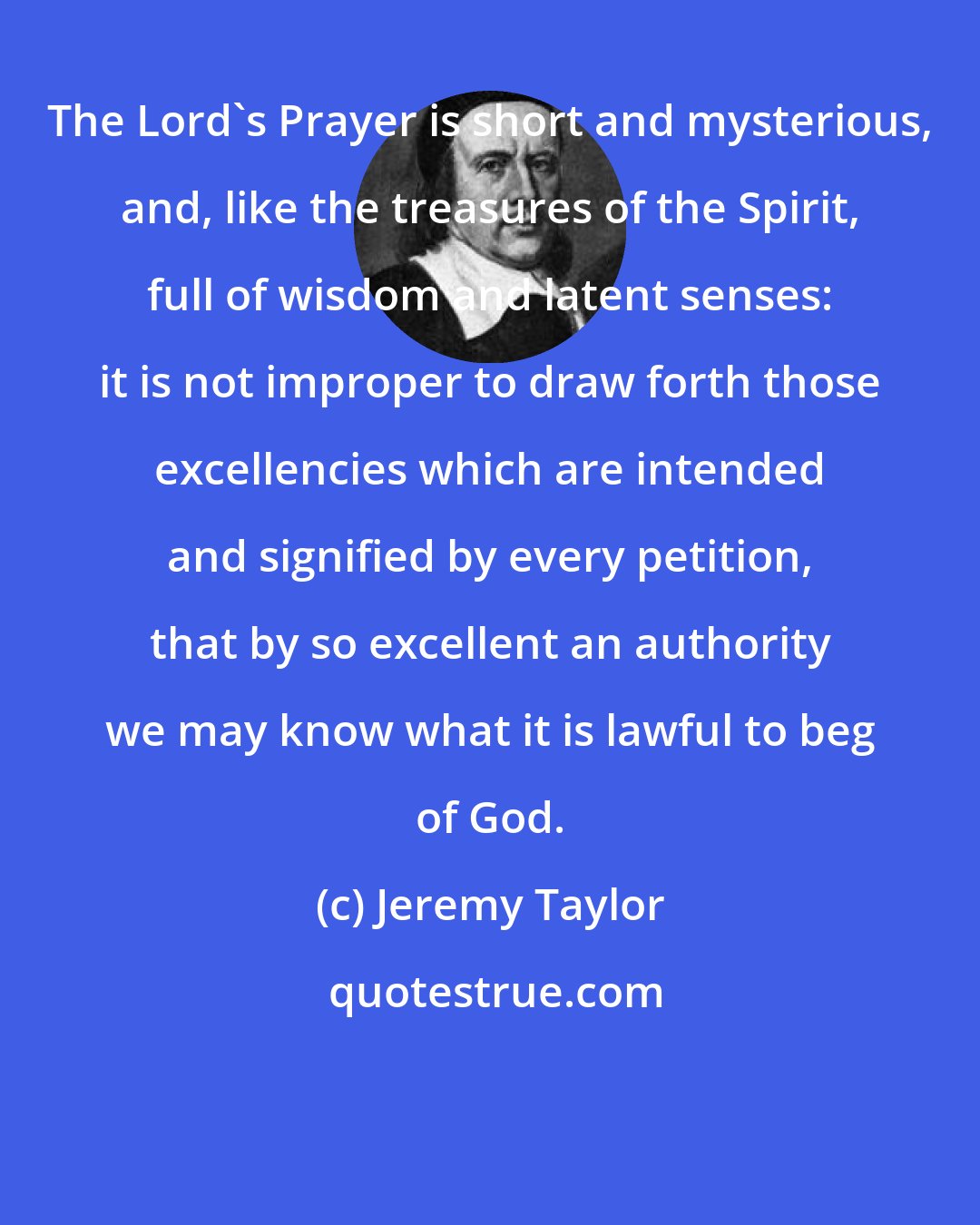 Jeremy Taylor: The Lord's Prayer is short and mysterious, and, like the treasures of the Spirit, full of wisdom and latent senses: it is not improper to draw forth those excellencies which are intended and signified by every petition, that by so excellent an authority we may know what it is lawful to beg of God.